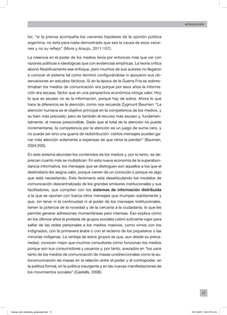 17
INTRODUCCIÓN
tor, “si la prensa acompaña los vaivenes bipolares de la opinión pública
argentina, no está para nada demostrado que sea la causa de esos vaive-
nes y no su reflejo” (Mora y Araujo, 2011:107).
La creencia en el poder de los medios tenía por entonces más que ver con
razones políticas e ideológicas que con evidencias empíricas. La teoría crítica
abonó filosóficamente ese enfoque, pero muchos de sus autores no llegaron
a conocer el sistema tal como terminó configurándose ni apoyaron sus ob-
servaciones en estudios fácticos. Si en la época de la Guerra Fría se sobres-
timaban los medios de comunicación era porque por esos años la informa-
ción era escasa, factor que en una perspectiva económica otorga valor. Hoy
lo que es escaso no es la información, porque hay de sobra. Ahora lo que
hace la diferencia es la atención, como nos recuerda Zygmunt Bauman: “La
atención humana es el objetivo principal en la competencia de los medios, y
su bien más preciado; pero es también el recurso más escaso y, fundamen-
talmente, el menos prescindible. Dado que el total de la atención no puede
incrementarse, la competencia por la atención es un juego de suma cero, y
no puede ser sino una guerra de redistribución: ciertos mensajes pueden ga-
nar más atención solamente a expensas de que otros la pierdan” (Bauman,
2004:200).
En este sistema abundan los contenidos de los medios y, por lo tanto, se de-
precian cuanto más se multiplican. En esta nueva economía de la superabun-
dancia informativa, los mensajes que se distinguen son aquellos a los que el
destinatario les asigna valor, porque vienen de un conocido o porque es algo
que está necesitando. Este fenómeno está desarticulando los modelos de
comunicación descentralizada de los grandes emisores institucionales y sus
facilitadores, que compiten con los sistemas de información distribuida
a la que se oponen con fuerza otros mensajes que irrumpen súbitamente y
que, sin tener ni la continuidad ni el poder de los mensajes institucionales,
tienen la potencia de la novedad y de la cercanía a la ciudadanía, lo que les
permite generar adhesiones momentáneas pero intensas. Eso explica cómo
en los últimos años la protesta de grupos sociales cobró suficiente vigor para
saltar de las redes personales a los medios masivos, como vimos con los
indignados, con la primavera árabe o con el reclamo de los piqueteros o las
minorías indígenas. La ventaja de estos grupos es que, aun desde su preca-
riedad, conocen mejor que muchos consultores cómo funcionan los medios
porque son sus consumidores y usuarios y, por tanto, avezados en “los usos
tanto de los medios de comunicación de masas unidireccionales como la au-
tocomunicación de masas en la relación entre el poder y el contrapoder, en
la política formal, en la política insurgente y en las nuevas manifestaciones de
los movimientos sociales” (Castells, 2008).
manual_del_marketing_grayscale.indd 17 15/11/2013 04:51:01 p.m.
 
