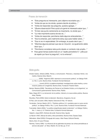 170
santiago rossi
Frases de transición
ƒƒ “Esta pregunta es interesante, pero déjeme recordarle que...”
ƒƒ “Antes de que se me olvide, quisiera decirle al público...”
ƒƒ “Antes de responder esa pregunta, quisiera agregar...”
ƒƒ “¡Buena observación! Pero quizá a la gente le interesaría saber que...”
ƒƒ “Si bien ese punto ciertamente es importante, no olvide que...”
ƒƒ “Lo más importante acerca de eso es...”
ƒƒ “Antes de responder, permítame darle algunos antecedentes...”
ƒƒ “Eso lo entiendo, pero realmente estoy aquí para hablar sobre...”
ƒƒ “Esa no es mi especialidad. Sin embargo, le puedo decir que...”
ƒƒ “Mientras algunos piensan que ese es ‘el punto’, es igualmente válido
decir que...”
ƒƒ “Permítame considerar este punto desde un contexto más amplio...”
ƒƒ Para ganar tiempo (sobre todo en un “asalto periodístico”): “¿Me pue-
de repetir por favor la pregunta?, no lo entiendo”.
Bibliografía
Amado Suárez, Adriana (2003). Prensa y comunicación. Personas y empresas frente a los
medios. Buenos Aires, Macchi.
_____________ (2006). “Argentina 2005: repensar la comunicación política”, en Diálogo Políti-
co, Nro. 2, junio. Buenos Aires, Fundación Konrad Adenauer.
______________ (coord.) (2010). La palabra empeñada: investigaciones sobre medios y comu-
nicación pública en la Argentina. Buenos Aires, Fundación Friedrich Ebert.
Barresi, Mariana (2006). “Secretarios de Prensa en los Estados Unidos y en la Argentina”, en
Comunicación gubernamental. Buenos Aires, Paidós.
Beas, Diego (2011). La reinvención de la política. Internet y la nueva esfera pública. Buenos
Aires, Planeta.
Bourdieu, Pierre (2000). Sobre la televisión. Barcelona, Anagrama, 3ra ed.
El País. Libro de estilo (1994). Madrid, Ediciones El País, 10º edición.
Fernández, Carmen Beatriz (2011). “Partidos políticos 2.0: mandatos para la nueva acción
política”, en Diálogo Político, Nro. 2, junio. Buenos Aires, Fundación Konrad Adenauer.
Fuenzalida, Valerio (2004). “La política resignificada desde la televisión”, en Diálogo Político,
Nro. 1, marzo, p. 47. Buenos Aires, Fundación Konrad Adenauer.
Halperín, Jorge (2007). Noticias del poder. Buenos Aires, Aguilar.
La Nación (1997). Manual de estilo y ética periodística. Buenos Aires, Espasa Calpe.
Mehrabian, Albert (2003). El lenguaje del cuerpo. Allan Pease, Editorial Planeta.
Morris, Dick. El nuevo Príncipe.
Ramírez, Txema (1995). “La influencia de los gabinetes de prensa: las rutinas periodísticas al
servicio del poder”, en Telos, Madrid, 40, dic-feb, pp. 47-57.
manual_del_marketing_grayscale.indd 170 15/11/2013 04:51:07 p.m.
 
