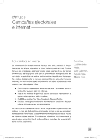 173
Capítulo 9
Campañas electorales
e internet
Los cambios en internet
La primera edición de este manual, hace ya diez años, predecía la impor-
tancia que iba a tener internet en el futuro de las comunicaciones. En esos
tiempos se empezaba a aconsejar desde estas páginas el uso del correo
electrónico y de las páginas web para la presentación de la propuesta del
candidato, la posibilidad de realizar envíos masivos de publicidad de campa-
ña e incluso de segmentar el mercado electoral. Con los años, el universo de
internet y sus aplicaciones se ha ampliado más allá de las expectativas. Para
muestra bien valen algunas cifras:
ƒƒ En 2002 tenían conectividad a internet cerca de 150 millones de habi-
tantes. Hoy superan los 2 mil millones.
ƒƒ Más de mil millones de personas poseen servicio de internet móvil al
que acceden desde su teléfono celular.
ƒƒ En 2002 no existían You Tube, Facebook, Skype ni Twitter.
ƒƒ En 2002 había aproximadamente 40 millones de sitios web. Hoy son
más de 300 millones los sitios habilitados.
No hay duda de que la conectividad actual ha generado un gran cambio so-
cial que va más allá de la política. Atraviesa las formas en las que se realizan
transacciones económicas, se coordinan manifestaciones sociales e incluso
se imparten clases abiertas. El universo de internet es inconmensurable, y
esto lo es en un sentido literal, en la medida en que día a día su expansión
barre nuevos parámetros.
Carlos Fara,
José Fernández-
Ardáiz,
Lucio Guberman,
Augusto Reina,
Máximo Reina
manual_del_marketing_grayscale.indd 173 15/11/2013 04:51:07 p.m.
 