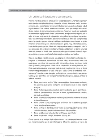 174
carlos fara, José Fernández Ardáiz, Lucio Guberman, augusto reina y Máximo Reina
Un universo interactivo y convergente
Internet ha ido avanzando a lo que hoy se conoce como una “convergencia”
entre medios tradicionales (cine, fotografía, música, televisión, radio, entrete-
nimiento, etc.) con el poder e interactividad de las nuevas tecnologías. ¿Qué
significa esto? Que internet no es solo un medio, sino que integra la totalidad
de los medios de comunicación preexistentes. Nada hoy puede ser analizado
en internet sin agregar este factor fundamental. Ningún medio importa por sí
solo, sino que es la suma, la integración entre ellos, la mezcla de herramien-
tas y sus infinitas posibilidades de interacción lo que debe ser comprendido
como factor de peso en internet. Allí leemos el diario, escuchamos la radio,
miramos la televisión y nos relacionamos con gente. Hoy, internet es acción,
intercambio, participación. Tener una página puede ser el primer paso; pero si
uno se queda allí, será como instalar un local partidario en un barrio y nunca
abrir sus puertas ni invitar a los vecinos a participar. El dinero invertido segu-
ramente será menor, pero los efectos negativos podrán ser letales.
Hoy, un candidato no sólo tendría una página de internet con contenido des-
cargable u observable, como hace 10 años. Hoy, un candidato tiene una
página que permite a los usuarios subir contenidos, desde opiniones hasta
fotos y videos, participar en chats con el candidato, en foros públicos, etc.
Esta página (que puede tener casi todo lo que imaginemos) no es la única
herramienta publicada en la web, sino que –y aquí viene la verdadera “con-
vergencia”– remite a, por ejemplo, su Facebook, con contenido que se ac-
tualiza y que permite a los “amigos” del candidato opinar, apoyar, criticar o
aportar material.
ƒƒ Tiene una cuenta en You Tube con sus videos de campaña, entrevis-
tas y demás que quiera compartir con el público que en esta página
lo sigue.
ƒƒ Tiene Twitter (que está vinculado con Facebook), que le permite co-
municar pensamientos, vínculos a notas, agradecimientos y hasta,
por qué no, chistes.
ƒƒ Tiene un blog donde publica material y recomienda material de otros
amigos blogueros.
ƒƒ Tiene un link a una página pagos en donde los ciudadanos pueden
hacer aportes a la campaña.
ƒƒ Tiene un foro en donde quienes visitan la página pueden opinar sobre
distintos temas o las propuestas mismas del candidato.
ƒƒ Tiene un álbum de fotos familiar en Picassa o en Flickr.
ƒƒ Tiene un perfil en Taringa, Pinterest, Spotify, etc.
Como vemos, es el sentido de la interactividad y la convergencia entre todas
sus herramientas lo que le permite llegar a diferentes públicos a través de
manual_del_marketing_grayscale.indd 174 15/11/2013 04:51:07 p.m.
 