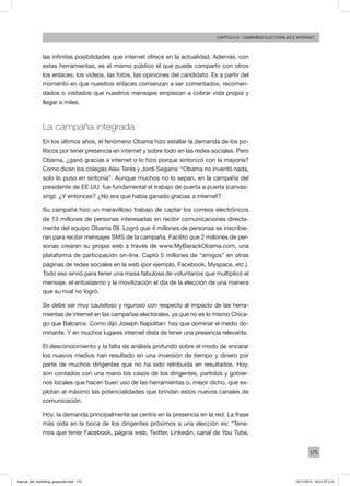 175
Capítulo 9 - campañas electorales e internet
las infinitas posibilidades que internet ofrece en la actualidad. Además, con
estas herramientas, es el mismo público el que puede compartir con otros
los enlaces, los videos, las fotos, las opiniones del candidato. Es a partir del
momento en que nuestros enlaces comienzan a ser comentados, recomen-
dados o visitados que nuestros mensajes empiezan a cobrar vida propia y
llegar a miles.
La campaña integrada
En los últimos años, el fenómeno Obama hizo estallar la demanda de los po-
líticos por tener presencia en internet y sobre todo en las redes sociales. Pero
Obama, ¿ganó gracias a internet o lo hizo porque sintonizó con la mayoría?
Como dicen los colegas Alex Terés y Jordi Segarra: “Obama no inventó nada,
solo lo puso en sintonía”. Aunque muchos no lo sepan, en la campaña del
presidente de EE.UU. fue fundamental el trabajo de puerta a puerta (canvas-
sing). ¿Y entonces? ¿No era que había ganado gracias a internet?
Su campaña hizo un maravilloso trabajo de captar los correos electrónicos
de 13 millones de personas interesadas en recibir comunicaciones directa-
mente del equipo Obama 08. Logró que 4 millones de personas se inscribie-
ran para recibir mensajes SMS de la campaña. Facilitó que 2 millones de per-
sonas crearan su propia web a través de www.MyBarackObama.com, una
plataforma de participación on-line. Captó 5 millones de “amigos” en otras
páginas de redes sociales en la web (por ejemplo, Facebook, Myspace, etc.).
Todo eso sirvió para tener una masa fabulosa de voluntarios que multiplicó el
mensaje, el entusiasmo y la movilización el día de la elección de una manera
que su rival no logró.
Se debe ser muy cauteloso y riguroso con respecto al impacto de las herra-
mientas de internet en las campañas electorales, ya que no es lo mismo Chica-
go que Balcarce. Como dijo Joseph Napolitan: hay que dominar el medio do-
minante. Y en muchos lugares internet dista de tener una presencia relevante.
El desconocimiento y la falta de análisis profundo sobre el modo de encarar
los nuevos medios han resultado en una inversión de tiempo y dinero por
parte de muchos dirigentes que no ha sido retribuida en resultados. Hoy,
son contados con una mano los casos de los dirigentes, partidos y gobier-
nos locales que hacen buen uso de las herramientas o, mejor dicho, que ex-
plotan al máximo las potencialidades que brindan estos nuevos canales de
comunicación.
Hoy, la demanda principalmente se centra en la presencia en la red. La frase
más oída en la boca de los dirigentes próximos a una elección es: “Tene-
mos que tener Facebook, página web, Twitter, Linkedin, canal de You Tube,
manual_del_marketing_grayscale.indd 175 15/11/2013 04:51:07 p.m.
 