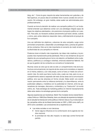 176
carlos fara, José Fernández Ardáiz, Lucio Guberman, augusto reina y Máximo Reina
blog, etc.”. Como la gran mayoría de estas herramientas son gratuitas y de
fácil apertura, en pocos días el candidato tiene nuevos canales de comuni-
cación. Sin embargo, en gran medida, estas suelen ser administradas poco
profesionalmente.
Cuando se toma la decisión de realizar una campaña política 2.0, es funda-
mental entender que debemos contar con una estrategia integral capaz de
lograr los objetivos planteados y de posicionar el proyecto político en cues-
tión. Para esto, es necesario analizar previamente qué hacer, dónde, cuándo
y cómo, pero antes debemos responder clara y definidamente el porqué de
la e-campaña.
Una vez definidos los objetivos y alcances de esta campaña, surge como
primordial comprender y desarrollar una estrategia clara y precisa de gestión
de los contactos. Esto es lo más importante al momento de medir el éxito y
la efectividad de una campaña en internet.
Podemos tener el diseño más impactante, las ideas más creativas y la pro-
puesta más impresionante jamás planteada. Pero si nos olvidamos de que el
objetivo de una campaña gira en torno a la relación y el feedback entre ciuda-
danos y políticos (y a conseguir votantes), entonces estaremos fallando. Así
es que la gestión de los contactos se convierte en fundamental.
Muchas veces se cree que la web es sólo un compartimiento más de la es-
tructura comunicacional y la mayoría de las veces se la considera un espacio
en sí misma, estanco y con vida propia, como si fuera un medio de comuni-
cación más. Es cierto que tiene mucha vida y cada vez más, pero no es un
compartimiento estanco separado del resto de las áreas de la comunicación
política, sino que las atraviesa en forma circular. Debe existir una coordi-
nación permanente entre la militancia territorial y la cibermilitancia, entre la
publicidad callejera y mediática con la publicidad en internet, entre los ge-
neradores de mensajes, discursos y contenidos y su “traducción” al mundo
online, etc. Toda estrategia de marketing político en internet necesariamente
debe estar atada a la estrategia general de la campaña.
Algunas experiencias son ilustrativas. Martin Tod, fundador de los Liberal Demó-
cratas Online en 1998 (Gran Bretaña), tiene una década de experiencia trabajan-
do en estudiar la intersección entre política e internet. Estuvo muy involucrado en
las campañas online de los liberal demócratas en 2001 y 2005 como staff y en
2010 como candidato. Las conclusiones de su experiencia son:
ƒƒ Las redes sociales no son decisivas
ƒƒ tienen alguna influencia en la conformación de la agenda de me-
dios nacional,
ƒƒ la actividad de más alto impacto no está bajo control formal del
partido.
manual_del_marketing_grayscale.indd 176 15/11/2013 04:51:08 p.m.
 