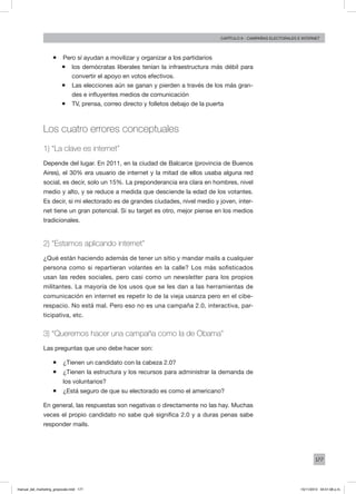 177
Capítulo 9 - campañas electorales e internet
ƒƒ Pero sí ayudan a movilizar y organizar a los partidarios
ƒƒ los demócratas liberales tenían la infraestructura más débil para
convertir el apoyo en votos efectivos.
ƒƒ Las elecciones aún se ganan y pierden a través de los más gran-
des e influyentes medios de comunicación
ƒƒ TV, prensa, correo directo y folletos debajo de la puerta
Los cuatro errores conceptuales
1) “La clave es internet”
Depende del lugar. En 2011, en la ciudad de Balcarce (provincia de Buenos
Aires), el 30% era usuario de internet y la mitad de ellos usaba alguna red
social, es decir, solo un 15%. La preponderancia era clara en hombres, nivel
medio y alto, y se reduce a medida que desciende la edad de los votantes.
Es decir, si mi electorado es de grandes ciudades, nivel medio y joven, inter-
net tiene un gran potencial. Si su target es otro, mejor piense en los medios
tradicionales.
2) “Estamos aplicando internet”
¿Qué están haciendo además de tener un sitio y mandar mails a cualquier
persona como si repartieran volantes en la calle? Los más sofisticados
usan las redes sociales, pero casi como un newsletter para los propios
militantes. La mayoría de los usos que se les dan a las herramientas de
comunicación en internet es repetir lo de la vieja usanza pero en el cibe-
respacio. No está mal. Pero eso no es una campaña 2.0, interactiva, par-
ticipativa, etc.
3) “Queremos hacer una campaña como la de Obama”
Las preguntas que uno debe hacer son:
ƒƒ ¿Tienen un candidato con la cabeza 2.0?
ƒƒ ¿Tienen la estructura y los recursos para administrar la demanda de
los voluntarios?
ƒƒ ¿Está seguro de que su electorado es como el americano?
En general, las respuestas son negativas o directamente no las hay. Muchas
veces el propio candidato no sabe qué significa 2.0 y a duras penas sabe
responder mails.
manual_del_marketing_grayscale.indd 177 15/11/2013 04:51:08 p.m.
 