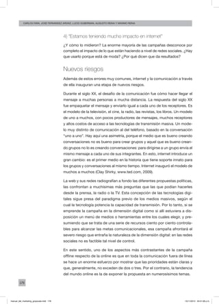 178
carlos fara, José Fernández Ardáiz, Lucio Guberman, augusto reina y Máximo Reina
4) “Estamos teniendo mucho impacto en internet”
¿Y cómo lo midieron? La enorme mayoría de las campañas desconoce por
completo el impacto de lo que están haciendo a nivel de redes sociales. ¿Hay
que usarlo porque está de moda? ¿Por qué dicen que da resultados?
Nuevos riesgos
Además de estos errores muy comunes, internet y la comunicación a través
de ella inauguran una etapa de nuevos riesgos.
Durante el siglo XX, el desafío de la comunicación fue cómo hacer llegar el
mensaje a muchas personas a mucha distancia. La respuesta del siglo XX
fue empaquetar el mensaje y enviarlo igual a cada uno de los receptores. Es
el modelo de la televisión, el cine, la radio, las revistas, los libros. Un modelo
de uno a muchos, con pocos productores de mensajes, muchos receptores
y altos costos de acceso a las tecnologías de transmisión masiva. Un mode-
lo muy distinto de comunicación al del teléfono, basado en la conversación
“uno a uno”. Hay aquí una asimetría, porque el medio que es bueno creando
conversaciones no es bueno para crear grupos y aquel que es bueno crean-
do grupos no lo es creando conversaciones: para dirigirse a un grupo envía el
mismo mensaje a cada uno de sus integrantes. En esto, internet introduce un
gran cambio: es el primer medio en la historia que tiene soporte innato para
los grupos y conversaciones al mismo tiempo. Internet inauguró el modelo de
muchos a muchos (Clay Shirky, www.ted.com, 2009).
La web y sus redes radiografían a fondo las diferentes propuestas políticas,
las confrontan a muchísimas más preguntas que las que podían hacerles
desde la prensa, la radio o la TV. Esta concepción de las tecnologías digi-
tales sigue presa del paradigma previo de los medios masivos, según el
cual la tecnología potencia la capacidad de transmisión. Por lo tanto, si se
emprende la campaña en la dimensión digital como si allí estuviera a dis-
posición un menú de medios o herramientas entre los cuales elegir, y pre-
sumiendo que se trata de una serie de recursos ciento por ciento controla-
bles para alcanzar las metas comunicacionales, esa campaña afrontará el
severo riesgo que entraña la naturaleza de la dimensión digital: en las redes
sociales no es factible tal nivel de control.
En este sentido, uno de los aspectos más contrastantes de la campaña
offline respecto de la online es que en toda la comunicación fuera de línea
se hace un enorme esfuerzo por mostrar que las prioridades están claras y
que, generalmente, no exceden de dos o tres. Por el contrario, la tendencia
del mundo online es la de exponer la propuesta en numerosísimos temas.
manual_del_marketing_grayscale.indd 178 15/11/2013 04:51:08 p.m.
 