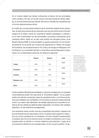179
Capítulo 9 - campañas electorales e internet
En el mundo digital hay tantas invitaciones al desvío de las prioridades
como usuarios. Por eso, el mundo virtual, como las sirenas de Ulises, alber-
ga un enorme potencial para desviar del camino trazado las campañas que
no tomen algunas precauciones.
En medio de una ola exitista respecto de la dimensión digital de las campa-
ñas, se dice poco acerca de los recaudos que hay que tomar para minimizar
riesgos en la esfera virtual. Es importante diseñar estrategias a medida y
en un todo coordinadas con las actividades y principios orientadores de la
campaña offline. Hasta en el caso más exitoso de campaña online, el de
Barack Obama 2008, la victoria digital no guarda proporción con el resulta-
do electoral. Si se toman los números de seguidores en Twitter, de amigos
de Facebook, de visualizaciones en You Tube y de amigos en Myspace.com
de Obama y su competidor McCain y se los lleva a porcentaje para compa-
rarlos con su desempeño electoral, se obtiene lo siguiente:
Obama McCain Total
Twitter 97% 3%
100%
Facebook 94% 6%
100%
Youtube 90% 10%
100%
Myspace.com 83% 17%
100%
Votos 53% 46%
100%
A esta evidente dificultad para trasladar a votos las ventajas de una campaña
virtual debemos añadir otro atenuante al “entusiasmo digital”: no se pueden
perder de vista los numerosos casos de autodestrucción, o al menos de da-
ños auto-infligidos, por candidatos o funcionarios a causa de malas prácticas
online. Los casos más habituales han estado signados por la puesta en evi-
dencia de que detrás de determinadas respuestas “en tiempo real” estaban
asesores y no los auténticos protagonistas.
Una anécdota ilustra el alto nivel de incredulidad del público respecto de
la autenticidad de las respuestas online. Un gobernador argentino respon-
dió una crítica posteada en su Facebook: el crítico desafió al gobernador
a probarle que era él en persona quien le estaba contestando, por lo que
el gobernador le solicitó un número telefónico para llamarlo. Luego de la
conversación telefónica con el gobernador, el otro usuario publicó: “el go-
Porcentaje de
cada candidato
en cada una de
las herramientas
(suponiendo que
el 100% lo com-
pone la suma de
los seguidores,
amigos y visualiza-
ciones de ambos)
manual_del_marketing_grayscale.indd 179 15/11/2013 04:51:08 p.m.
 