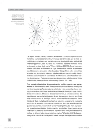 18
ADRIANA AMADO SUÁREZ
De alguna manera, el uso intensivo de recursos publicitarios para difundir
monolítica y unidireccionalmente un mensaje con ánimo de que la mera re-
petición lo convierta en una verdad aceptada desdibujó la idea original del
“marketing político”, esto es, la de una “campaña electoral orientada hacia
la demanda en lugar de la oferta” (Vowe y Wolling, 2002:59). Por el contrario,
terminó colocando al votante en un lugar subordinado, como si le ofrecieran
candidatos como productos estandarizados: “Los políticos y los periodistas
le hablan hoy a un mismo colectivo, despolitizado: el colectivo de los consu-
midores –consumidores de candidatos, de información y muchos otros ‘bie-
nes de consumo’–. Parece entonces natural que ambos soliciten los servicios
profesionales de especialistas de marketing” (Verón, 2011:305).
Este modelo difusionista de comunicación política muestra su agota-
miento en la medida en que los políticos necesitan cada vez más dinero para
mantener sus campañas con alguna notoriedad y los periodistas tienen me-
nos posibilidades de cumplir en libertad su tarea de investigación de los po-
deres democráticos. El exceso de acontecimientos, la sobreabundancia de
gacetillas de prensa, la habitualidad de los discursos no siempre significan
más comunicación. Ni de mejor calidad. Como señala el académico Silvio
Waisbord: “Esta multiplicación de la oferta televisiva no solamente implica la
reducción de espacios comunes de información, sino que además permite
que los televidentes puedan eludir la información política. Es decir, el proble-
ma no es la disponibilidad de información, sino la falta de encuentro entre
parte de la ciudadanía –especialmente aquella que no tiene gran interés en la
política– y determinados contenidos informativos” (Waisbord, 2012). Las es-
trategias de comunicación de prensa suelen manejar mensajes relativamente
Esquemas de los
distintos modelos
de comunicación
red centralizada red DEScentralizada red distribuida
http://blogs.20minutos.es/
codigo-abierto/tag/
social-media-2/
manual_del_marketing_grayscale.indd 18 15/11/2013 04:51:02 p.m.
 