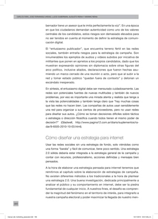 180
carlos fara, José Fernández Ardáiz, Lucio Guberman, augusto reina y Máximo Reina
bernador tiene un asesor que le imita perfectamente la voz”. En una época
en que los ciudadanos demandan autenticidad como uno de los valores
centrales de los candidatos, estos riesgos son demasiado elevados para
no ser tenidos en cuenta al momento de definir la estrategia de comuni-
cación digital.
El “entusiasmo publicador”, que encuentra terreno fértil en las redes
sociales, también entraña riesgos para la estrategia de campaña. Son
innumerables los ejemplos de audios y videos subidos por iniciativa de
militantes que ponen en aprietos a los propios candidatos, dado que los
muestran expresando opiniones sin diplomacia sobre otras figuras del
arco político, inclusive aliados, declaraciones que fueron hechas asu-
miendo un marco cerrado de una reunión o acto, pero que al subir a la
red y tomar estado público “quedan fuera de contexto” y detonan un
escándalo inesperado.
En síntesis, el entusiasmo digital debe ser mensurado cuidadosamente. Las
redes son potenciales fuentes de nuevas multitudes y también de nuevos
problemas, por eso es importante una mirada atenta y realista que tenga a
la vista las potencialidades y también tenga claro que “hay muchas cosas
que las redes no hacen bien. Las compañías de autos usan sensiblemente
una red para organizar a sus cientos de proveedores, pero no usan redes
para diseñar sus autos. ¿Cómo se toman decisiones difíciles sobre táctica
o estrategia o dirección filosófica cuando todos tienen el mismo poder de
decisión?” (Gladwell, http://www.pagina12.com.ar/diario/suplementos/ra-
dar/9-6505-2010-10-03.html).
Cómo diseñar una estrategia para internet
Usar las redes sociales sin una estrategia de fondo, solo viéndolas como
una forma “barata” y fácil de comunicar, tiene poco sentido. Una estrategia
2.0 sólida debería estar integrada a la estrategia general de la campaña y
contar con recursos, profesionalismo, acciones definidas y mensajes bien
pensados.
A la hora de elaborar una estrategia pensada para internet tenemos que
remitirnos al capítulo sobre la elaboración de estrategias de campaña.
No existen diferentes métodos a los tradicionales a la hora de plantear
una estrategia 2.0. Una buena investigación, dedicada principalmente a
analizar el público y su comportamiento en internet, debe ser la piedra
fundamental de cualquier inicio. A nuestros fines, el desafío es compren-
der la magnitud del fenómeno en el territorio de interés, para integrarlo a
nuestra campaña electoral y poder maximizar la llegada de nuestro men-
manual_del_marketing_grayscale.indd 180 15/11/2013 04:51:08 p.m.
 