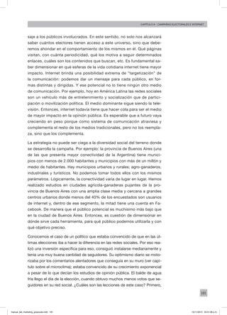 181
Capítulo 9 - campañas electorales e internet
saje a los públicos involucrados. En este sentido, no solo nos alcanzará
saber cuántos electores tienen acceso a este universo, sino que debe-
remos ahondar en el comportamiento de los mismos en él. Qué páginas
visitan, con cuánta periodicidad, qué los motiva a seguir determinados
enlaces, cuáles son los contenidos que buscan, etc. Es fundamental sa-
ber dimensionar en qué esferas de la vida cotidiana internet tiene mayor
impacto. Internet brinda una posibilidad extrema de “targetización” de
la comunicación: podemos dar un mensaje para cada público, en for-
mas distintas y dirigidas. Y ese potencial no lo tiene ningún otro medio
de comunicación. Por ejemplo, hoy en América Latina las redes sociales
son un vehículo más de entretenimiento y socialización que de partici-
pación o movilización política. El medio dominante sigue siendo la tele-
visión. Entonces, internet todavía tiene que hacer cola para ser el medio
de mayor impacto en la opinión pública. Es esperable que a futuro vaya
creciendo en peso porque como sistema de comunicación atraviesa y
complementa el resto de los medios tradicionales, pero no los reempla-
za, sino que los complementa.
La estrategia no puede ser ciega a la diversidad social del terreno donde
se desarrolla la campaña. Por ejemplo: la provincia de Buenos Aires (una
de las que presenta mayor conectividad de la Argentina) tiene munici-
pios con menos de 2.000 habitantes y municipios con más de un millón y
medio de habitantes. Hay municipios urbanos y rurales; agro-ganaderos,
industriales y turísticos. No podemos tomar todos ellos con los mismos
parámetros. Lógicamente, la conectividad varía de lugar en lugar. Hemos
realizado estudios en ciudades agrícola-ganaderas pujantes de la pro-
vincia de Buenos Aires con una amplia clase media y cercana a grandes
centros urbanos donde menos del 40% de los encuestados son usuarios
de internet y, dentro de ese segmento, la mitad tiene una cuenta en Fa-
cebook. De manera que el público potencial es muchísimo más bajo que
en la ciudad de Buenos Aires. Entonces, es cuestión de dimensionar en
dónde sirve cada herramienta, para qué público podemos utilizarla y con
qué objetivo preciso.
Conocemos el caso de un político que estaba convencido de que en las úl-
timas elecciones iba a hacer la diferencia en las redes sociales. Por eso rea-
lizó una inversión específica para eso, consiguió instalarse medianamente y
tenía una muy buena cantidad de seguidores. Su optimismo diario se moto-
rizaba por los comentarios alentadores que conseguía en su muro (ver capí-
tulo sobre el microclima); estaba convencido de su crecimiento exponencial
a pesar de lo que decían los estudios de opinión pública. El balde de agua
fría llego el día de la elección, cuando obtuvo muchos menos votos que se-
guidores en su red social. ¿Cuáles son las lecciones de este caso? Primero,
manual_del_marketing_grayscale.indd 181 15/11/2013 04:51:08 p.m.
 
