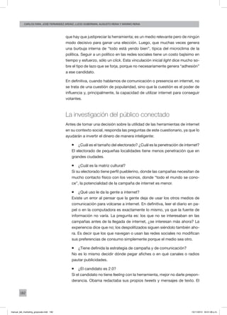 182
carlos fara, José Fernández Ardáiz, Lucio Guberman, augusto reina y Máximo Reina
que hay que justipreciar la herramienta; es un medio relevante pero de ningún
modo decisivo para ganar una elección. Luego, que muchas veces genera
una burbuja interna de “todo está yendo bien”, típica del microclima de la
política. Seguir a un político en las redes sociales tiene un costo bajísimo en
tiempo y esfuerzo, sólo un click. Esta vinculación inicial light dice mucho so-
bre el tipo de lazo que se forja, porque no necesariamente genera “adhesión”
a ese candidato.
En definitiva, cuando hablamos de comunicación o presencia en internet, no
se trata de una cuestión de popularidad, sino que la cuestión es el poder de
influencia y, principalmente, la capacidad de utilizar internet para conseguir
votantes.
La investigación del público conectado
Antes de tomar una decisión sobre la utilidad de las herramientas de internet
en su contexto social, responda las preguntas de este cuestionario, ya que lo
ayudarán a invertir el dinero de manera inteligente:
ƒƒ ¿Cuál es el tamaño del electorado? ¿Cuál es la penetración de internet?
El electorado de pequeñas localidades tiene menos penetración que en
grandes ciudades.
ƒƒ ¿Cuál es la matriz cultural?
Si su electorado tiene perfil pueblerino, donde las campañas necesitan de
mucho contacto físico con los vecinos, donde “todo el mundo se cono-
ce”, la potencialidad de la campaña de internet es menor.
ƒƒ ¿Qué uso le da la gente a internet?
Existe un error al pensar que la gente deja de usar los otros medios de
comunicación para volcarse a internet. En definitiva, leer el diario en pa-
pel o en la computadora es exactamente lo mismo, ya que la fuente de
información no varía. La pregunta es: los que no se interesaban en las
campañas antes de la llegada de internet, ¿se interesan más ahora? La
experiencia dice que no; los despolitizados siguen siéndolo también aho-
ra. Es decir que los que navegan o usan las redes sociales no modifican
sus preferencias de consumo simplemente porque el medio sea otro.
ƒƒ ¿Tiene definida la estrategia de campaña y de comunicación?
No es lo mismo decidir dónde pegar afiches o en qué canales o radios
pautar publicidades.
ƒƒ ¿El candidato es 2.0?
Si el candidato no tiene feeling con la herramienta, mejor no darle prepon-
derancia. Obama redactaba sus propios tweets y mensajes de texto. El
manual_del_marketing_grayscale.indd 182 15/11/2013 04:51:08 p.m.
 