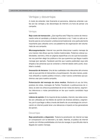 184
carlos fara, José Fernández Ardáiz, Lucio Guberman, augusto reina y Máximo Reina
Ventajas y desventajas
A modo de entender más finamente el panorama, debemos entender cuá-
les son las ventajas y las desventajas de internet a la hora de pensar una
campaña.
Ventajas
Bajo costo de transacción. ¿Qué significa esto? Baja los costos de interco-
nexión entre el candidato y el elector (voluntario o no). Y esto no solo es re-
levante para la comunicación unidireccional tradicional, sino particularmente
importante para utilizarla como una plataforma de organización del volunta-
riado de una campaña.
Microsegmentación. Internet nos permite direccionar nuestro mensaje de
una manera más eficaz que los medios tradicionales. Podemos colocar pu-
blicidades, banners y links en páginas específicas a la vez que los buscado-
res nos permiten elegir los públicos a los que queremos que llegue nuestro
mensaje (por ejemplo, Facebook permite que nuestra publicidad vaya solo
dirigida a las personas que se conectan a internet desde cierto punto, loca-
lidad o ciudad).
Innovación de terceros. Una de las cualidades más relevantes del universo
web es que permite el intercambio y la participación. De esta manera, pode-
mos ofrecerle a nuestro público innovar y crear nuevos contenidos que po-
dremos usar para nuestra campaña.
Potenciación del mensaje de otros medios. Mediante el uso de links,
posteos de notas, mensajes de Twitter, Facebook o publicaciones de vi-
deos, la web nos ofrece la posibilidad de enviar notas de diarios, segmen-
tos televisivos o notas periodísticas en las que nuestro candidato haya
aparecido.
Líderes de opinión. En la mayoría de las ciudades, internet y las redes socia-
les son utilizadas por los líderes de opinión de diversos estratos y segmen-
tos, por lo que llegar a ellos a través del diseño de una estrategia de comuni-
cación en internet puede tener una relevancia e impacto en los generadores
de opinión.
Desventajas
Baja penetración y dispersión. Todavía la penetración de internet es baja
en comparación con la televisión y la radio. Además, el público de internet
cuenta con infinitas posibilidades a la hora de navegar, lo que dificulta más la
llegada de nuestro mensaje.
manual_del_marketing_grayscale.indd 184 15/11/2013 04:51:08 p.m.
 