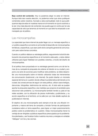 185
Capítulo 9 - campañas electorales e internet
Bajo control del contenido. Hoy no podemos elegir no estar en internet.
Aunque ésta sea nuestra elección, no podemos evitar que otros publiquen
contenidos sobre nosotros. Sumado a esta eventualidad, todo lo que publi-
quemos deja de estar en nuestras manos en el momento en que lo subimos a
la red. Una mala elección de contenido nos puede jugar en contra por la nula
capacidad de veto que tenemos al momento en que éste ha empezado a ser
manejado por el público.
Las microcampañas
La capacidad que tiene internet de poder llegar con un mensaje específico a
un público específico convierte en primordial el desarrollo de microcampañas
temáticas y específicas, que sean parte de la campaña general de comunica-
ción pero sobre temas concretos.
Cuando un político elabora su estrategia política, seguramente incluirá la ela-
boración de proyectos específicos en el momento adecuado, y estos deben
utilizarse para lograr fidelidad con posibles votantes, a través del diseño de
microcampañas.
Si el político tiene proyectada en su estrategia general como uno de los te-
mas de su campaña la propuesta de ordenar el tránsito en su ciudad y pro-
pone una serie de acciones para modificar este problema, se debe desarro-
llar una microcampaña sobre el tránsito utilizando todas las herramientas
de comunicación (tradicional y de internet). Se podrá diseñar un microsite
especial del tema en cuestión donde reflejar la problemática del tránsito en la
ciudad, las consecuencias de seguir con esta política, utilizar casos testigos,
denuncias, fotografías, testimonios de vecinos, etc. A todo esto se pueden
aportar la propuesta específica y las medidas que propone el candidato para
solucionar este problema. La microcampaña también tendrá su pata en las
redes sociales, con la utilización de piezas multimedia y publicitarias, y su
acción específica en el territorio, en la calle (ver con más detalle capítulo de
publicidad en internet).
El objetivo de una microcampaña será siempre el de dar una difusión im-
portante y masiva del tema de campaña y brindar formas de participación
ciudadana sobre un tema específico, para lograr un mejor posicionamiento
público sobre la problemática en cuestión. Estas microcampañas tienen la
ventaja de ser dirigidas a públicos específicos preocupados por la problemá-
tica planteada, y así focalizar todos nuestros recursos y energías en entablar
“diálogos” con los y las vecinas.
manual_del_marketing_grayscale.indd 185 15/11/2013 04:51:08 p.m.
 
