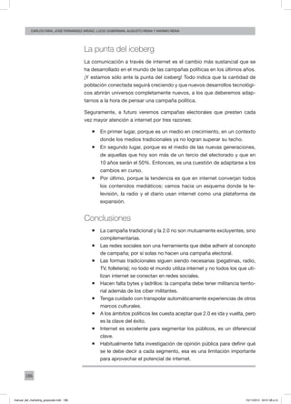 186
carlos fara, José Fernández Ardáiz, Lucio Guberman, augusto reina y Máximo Reina
La punta del iceberg
La comunicación a través de internet es el cambio más sustancial que se
ha desarrollado en el mundo de las campañas políticas en los últimos años.
¡Y estamos sólo ante la punta del iceberg! Todo indica que la cantidad de
población conectada seguirá creciendo y que nuevos desarrollos tecnológi-
cos abrirán universos completamente nuevos, a los que deberemos adap-
tarnos a la hora de pensar una campaña política.
Seguramente, a futuro veremos campañas electorales que presten cada
vez mayor atención a internet por tres razones:
ƒƒ En primer lugar, porque es un medio en crecimiento, en un contexto
donde los medios tradicionales ya no logran superar su techo.
ƒƒ En segundo lugar, porque es el medio de las nuevas generaciones,
de aquellas que hoy son más de un tercio del electorado y que en
10 años serán el 50%. Entonces, es una cuestión de adaptarse a los
cambios en curso.
ƒƒ Por último, porque la tendencia es que en internet converjan todos
los contenidos mediáticos; vamos hacia un esquema donde la te-
levisión, la radio y el diario usan internet como una plataforma de
expansión.
Conclusiones
ƒƒ La campaña tradicional y la 2.0 no son mutuamente excluyentes, sino
complementarias.
ƒƒ Las redes sociales son una herramienta que debe adherir al concepto
de campaña; por sí solas no hacen una campaña electoral.
ƒƒ Las formas tradicionales siguen siendo necesarias (pegatinas, radio,
TV, folletería); no todo el mundo utiliza internet y no todos los que uti-
lizan internet se conectan en redes sociales.
ƒƒ Hacen falta bytes y ladrillos: la campaña debe tener militancia territo-
rial además de los ciber militantes.
ƒƒ Tenga cuidado con transpolar automáticamente experiencias de otros
marcos culturales.
ƒƒ A los ámbitos políticos les cuesta aceptar que 2.0 es ida y vuelta, pero
es la clave del éxito.
ƒƒ Internet es excelente para segmentar los públicos, es un diferencial
clave.
ƒƒ Habitualmente falta investigación de opinión pública para definir qué
se le debe decir a cada segmento, esa es una limitación importante
para aprovechar el potencial de internet.
manual_del_marketing_grayscale.indd 186 15/11/2013 04:51:08 p.m.
 