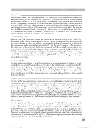 187
Capítulo 9 - campañas electorales e internet
Carlos Fara
Presidente de Carlos Fara & Asociados desde 1991 (Argentina). Consultor en estrategia y opinión
pública. Recibió el Premio Aristóteles a la Excelencia 2010, en reconocimiento al trabajo realizado
en elecciones en Santa Cruz de la Sierra, Bolivia, integrando el Dream Team del año, compuesto
por los 10 mejores consultores del mundo en materia de campañas políticas. También ha ganado
el premio EIKON de Oro por mejor campaña de comunicación de gobierno (2010) por el caso Mar
del Plata (Argentina) y el Eikon de Plata por mejor comunicación de campaña (2011). Participó en
más de 100 campañas electorales en Argentina y Latinoamérica con una efectividad del 80%, y
en más de 500 proyectos de investigación y asesoramiento. Es presidente de la Asociación Lati-
noamericana de Consultores Políticos y socio de la IAPC.
José Fernández-Ardáiz
Director de CICoA (Consultora Integral en Comunicación Aplicada). Consultor en Política 2.0.
Licenciado en Periodismo y especialista en opinión pública, marketing político y comunicación
en internet. Asesor en marketing político y comunicación política 2.0. Miembro de la Asociación
Latinoamericana de Consultores Políticos (ALACOP) y del Consejo Profesional de Comunicación.
Es maestrando en Comunicación Política e Institucional en la Universidad Complutense de Ma-
drid (Instituto Universitario Ortega y Gasset). Realizó estudios de posgrado en Opinión Pública en
FLACSO (Facultad Latinoamericana de Ciencias Sociales) y de Marketing Político en el magíster
dictado por la Universidad del Salvador (USAL). Autor del capítulo “El éxito de una campaña 2.0”
del libro Comunicación política en Latinoamérica (DIRCOM). Docente en el Postgrado Internacio-
nal en Gobierno Digital.
Lucio Guberman
Consultor político especializado en campañas electorales y comunicación de gobierno. Magíster en Investi-
gación Social (Universidad Nacional de Buenos Aires). Lic. en Ciencia Política (Universidad Nacional de Ro-
sario). Director del Posgrado en Comunicación Política de la Universidad Nacional de Rosario. Coordinador
Académico del Programa de Gobernabilidad y Gerencia Política, Corporación Andina de Fomento (CAF) -
George Washington University - Universidad Nacional de Rosario. Prof. titular de Comunicación Política en la
Universidad Nacional de Entre Ríos y profesor adjunto de Comunicación y Discurso Político en la Universidad
Nacional de Rosario.
Augusto Reina
Consultor político especializado en campañas electorales, comunicación de gobierno y opinión pública. Cursó
estudios de campañas electorales (Fundación Konrad Adenauer - Berlín), comunicación institucional (UCA) y
comunicación gubernamental (Universidad Austral). Director de Doserre - Consultoría Política, desde donde
han trabajado para 27 campañas electorales, tanto en Argentina como en América Latina y han capacitado a
más de 40 equipos de campaña, candidatos y gabinetes de gobierno. Ejerció la docencia y la investigación en
la Universidad del Salvador, FLACSO, el Instituto Tecnológico de Monterrey, Universidad Nacional de Cuyo, en-
tre otros. Trabajó como consultor en IPSOS - Mora y Araujo y Carlos Fara & Asociados. Coautor del Manual Ac-
ciones para una buena comunicación en gobiernos locales, editado por la Fundación Konrad Adenauer y ACEP.
Escribió en la Revista Argentina de Ciencia Política y la Revista de Ciencias Sociales de la UNQ, entre otras.
Máximo Reina
Consultor político especializado en comunicación, medios y opinión pública. Trabaja en la implementación
de estrategias de campaña y gobierno para municipios, organismos gubernamentales y legisladores. Actual-
mente es director de Doserre, consultoría política, desde donde han trabajado para 27 campañas electorales,
tanto en Argentina como en América Latina, y han capacitado a más de 40 equipos de campaña. Ha traba-
jado junto a consultoras internacionales como Newlink Political y Carlos Fara & Asociados. Dicta cursos y
seminarios de media training para dirigentes, partidos políticos, empresas e instituciones. Posee cursos de
especialización en comunicación en la UCA y en la Universidad Austral y en economía en el IAE. Realizador
de piezas institucionales y documentales radiales y televisivos.
manual_del_marketing_grayscale.indd 187 15/11/2013 04:51:08 p.m.
 