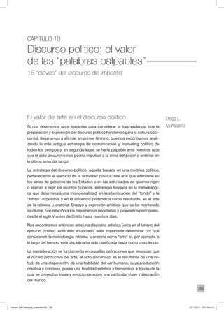 189
Capítulo 10
Discurso político: el valor
de las “palabras palpables”
15 “claves” del discurso de impacto
Diego L.
Monasterio
El valor del arte en el discurso político
Si nos detenemos unos instantes para considerar la trascendencia que la
preparación y exposición del discurso político han tenido para la cultura occi-
dental, llegaríamos a afirmar, en primer término, que nos encontramos anali-
zando la más antigua estrategia de comunicación y marketing político de
todos los tiempos y, en segundo lugar, se haría palpable ante nuestros ojos
que el acto discursivo nos podría impulsar a la cima del poder o enterrar en
la última sima del fango.
La estrategia del discurso político, aquella basada en una doctrina política,
perteneciente al ejercicio de la actividad política; ese arte que interviene en
los actos de gobierno de los Estados o en las actividades de quienes rigen
o aspiran a regir los asuntos públicos, estrategia fundada en la metodológi-
ca que determinará una intencionalidad, en la planificación del “fondo” y la
“forma” expositiva y en la influencia pretendida como resultante, es el arte
de la retórica u oratoria. Ensayo y expresión artística que se ha mantenido
incólume, con relación a los basamentos prioritarios y propósitos principales,
desde el siglo V antes de Cristo hasta nuestros días.
Nos encontramos entonces ante una disciplina artística única en el terreno del
ejercicio político. Ante este enunciado, sería importante determinar por qué
consideraré la metodología retórica u oratoria como “arte” si, por ejemplo, a
lo largo del tiempo, esta disciplina ha sido clasificada hasta como una ciencia.
La consideración se fundamenta en aquellas definiciones que enuncian que
el núcleo productivo del arte, el acto discursivo, es el resultante de una vir-
tud, de una disposición, de una habilidad del ser humano, cuya producción
creativa y continua, posee una finalidad estética y transmitiva a través de la
cual se proyectan ideas y emociones sobre una particular visón y valoración
del mundo.
manual_del_marketing_grayscale.indd 189 15/11/2013 04:51:08 p.m.
 