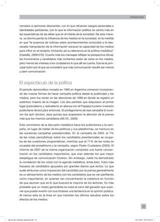 19
INTRODUCCIÓN
cerrados a opiniones disonantes, con lo que refuerzan sesgos personales e
identidades partidarias, con lo que la información política se centra más en
las expectativas de las elites que en el interés de la sociedad. De esta mane-
ra, va disminuyendo la influencia de los medios en la sociedad, en la medida
en que “la ausencia de noticias sobre acontecimientos conocidos o la des-
carada manipulación de la información socavan la capacidad de los medios
para influir en el receptor, limitando así su relevancia en la política mediática”
(Castells, 2009:270). Cuanto más los mensajes reflejan la perspectiva oficial,
los funcionarios y candidatos más contentos están de verse en los medios,
pero menos les interesa a los ciudadanos lo que allí se cuenta. Esa es la prin-
cipal razón por la que se consideró que más comunicación resultó ser menos
y peor comunicación.
El espectáculo de la política
El período democrático iniciado en 1983 en Argentina comenzó incorporan-
do las nuevas formas de hacer campaña política desde la publicidad y los
medios, pero fue recién en las elecciones de 1999 en donde se registró un
auténtico imperio de la imagen. Los dos partidos que disputaron el primer
lugar (justicialismo y radicalismo en alianza con el Frepaso) tuvieron inversión
publicitaria récord para entonces. El protagonismo de esa campaña lo tuvie-
ron los spin doctors, esos gurúes que acapararon la atención de la prensa
más que los mismos candidatos (AA.VV., 2000).
Este corrimiento de la discusión mediática hacia los publicitarios y la cam-
paña, en lugar de hablar de los políticos y sus plataformas, se mantuvo en
las sucesivas campañas presidenciales. En la campaña de 2003, el 7%
de las notas periodísticas sobre los candidatos presidenciales se ocupa-
ba de las cuestiones programáticas, mientras que el 71% de las notas se
ocupaba del proselitismo y la campaña, según Poder Ciudadano (2003). El
informe de 2007 de la misma organización comprobó una fuerte concen-
tración en los candidatos mayoritarios, que eran además los que mayor
despliegue de comunicación hicieron. Sin embargo, nadie ha demostrado
la correlación de los votos con la agenda mediática; antes bien, hubo más
fracasos de candidatos apoyados por grandes diarios que éxitos. Lo que
suele atribuirse como imposición del candidato por la prensa generalmente
es un alineamiento de los medios con los candidatos que se van perfilando
como mayoritarios, en quienes van concentrando la cobertura en función
de que asumen que es lo que buscará la mayoría de los lectores. Es más
probable que un medio generalista se suba al carro del ganador que supo-
ner que puede revertir con sus titulares una tendencia en la opinión pública.
Al menos esta es la línea en que transitan los últimos estudios sobre los
efectos de los medios.
manual_del_marketing_grayscale.indd 19 15/11/2013 04:51:02 p.m.
 
