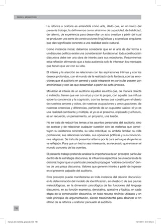 190
Diego L. monasterio
La retórica u oratoria es entendida como arte, dado que, en el marco del
presente trabajo, la definiremos como sinónimo de capacidad, de habilidad,
de talento, de experiencia para desarrollar un acto creativo a partir del cual
se producen una serie de construcciones lingüísticas y expresivas singulares
que dan significado concreto a una realidad socio-cultural.
Como instancia inicial, debemos considerar que en el arte de dar forma a
un discurso político existe una consideración fundacional: toda construcción
discursiva debe ser una obra de interés para sus receptores. Resumiremos
esta reflexión afirmando que a toda audiencia solo le interesan los mensajes
que tienen que ver con su vida.
El interés y la atención se relacionan con las aspiraciones íntimas y con los
deseos profundos, con el mundo de la realidad y de la fantasía, con las emo-
ciones que el auditorio en general y cada integrante en particular poseen con
anterioridad y con las que desarrollan a partir del acto artístico.
Movilizan el interés de un auditorio aquellos asuntos que, de manera directa
o indirecta, tienen que ver con el yo y con lo propio, con aquello que influye
sobre la conciencia y la cognición, con los temas que constituyen el objeto
de nuestros amores y odios, de nuestras ocupaciones y preocupaciones, de
nuestras creencias y diferencias, partiendo de un supuesto básico: el yo es
una realidad cambiante y múltiple, el yo es el presente, el pasado y el futuro,
es un recuerdo, un pensamiento, un proyecto, una ilusión.
No se trata de reducir los temas a los asuntos personales del auditorio, sino
de acercar y de relacionar cualquier cuestión con las materias que consti-
tuyen su existencia concreta, su vida individual, su ámbito familiar, su vida
profesional, sus relaciones sociales, sus opiniones políticas y sus conviccio-
nes religiosas. Se trata de presentar el tema por la cara en la que el oyente se
ve reflejado. Para que un hecho sea interesante, es necesario que entre en el
mundo concreto de los oyentes.
El presente trabajo pretende analizar la importancia de un precepto particular
dentro de la estrategia discursiva, la influencia específica de un recurso de la
oratoria: lograr que un particular precepto propague “valores concretos” den-
tro de una pieza discursiva. Valores que generen interés a partir de ingresar
en el presente palpable del auditorio.
Este precepto puede manifestarse en toda instancia del devenir discursivo:
en la determinación del modelo de identificación, en el esbozo de sus pautas
metodológicas, en la dimensión psicológica de las funciones del lenguaje
discursivo, en su función expresiva, denotativa, apelativa y fáctica, en cada
etapa de la construcción discursiva, en todo recurso retórico utilizado y en
todo principio de argumentación, siendo trascendental para alcanzar el fin
último de la retórica u oratoria: persuadir al auditorio
manual_del_marketing_grayscale.indd 190 15/11/2013 04:51:08 p.m.
 