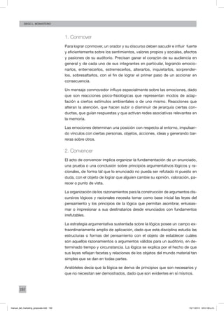 192
Diego L. monasterio
1. Conmover
Para lograr conmover, un orador y su discurso deben sacudir e influir fuerte
y eficientemente sobre los sentimientos, valores propios y sociales, afectos
y pasiones de su auditorio. Precisan ganar el corazón de su audiencia en
general y de cada uno de sus integrantes en particular, logrando emocio-
narlos, enternecerlos, estremecerlos, alterarlos, inquietarlos, sorprender-
los, sobresaltarlos, con el fin de lograr el primer paso de un accionar en
consecuencia.
Un mensaje conmovedor influye especialmente sobre las emociones, dado
que son reacciones psico-fisiológicas que representan modos de adap-
tación a ciertos estímulos ambientales o de uno mismo. Reacciones que
alteran la atención, que hacen subir o disminuir de jerarquía ciertas con-
ductas, que guían respuestas y que activan redes asociativas relevantes en
la memoria.
Las emociones determinan una posición con respecto al entorno, impulsan-
do vínculos con ciertas personas, objetos, acciones, ideas y generando bar-
reras sobre otros.
2. Convencer
El acto de convencer implica organizar la fundamentación de un enunciado,
una prueba o una conclusión sobre principios argumentativos lógicos y ra-
cionales, de forma tal que lo enunciado no pueda ser refutado ni puesto en
duda, con el objeto de lograr que alguien cambie su opinión, valoración, pa-
recer o punto de vista.
La organización de los razonamientos para la construcción de argumentos dis-
cursivos lógicos y racionales necesita tomar como base inicial las leyes del
pensamiento y los principios de la lógica que permitan asombrar, entusias-
mar o impresionar a sus destinatarios desde enunciados con fundamentos
irrefutables.
La estrategia argumentativa sustentada sobre la lógica posee un campo ex-
traordinariamente amplio de aplicación, dado que esta disciplina estudia las
estructuras o formas del pensamiento con el objeto de establecer cuáles
son aquellos razonamientos o argumentos válidos para un auditorio, en de-
terminado tiempo y circunstancia. La lógica se explica por el hecho de que
sus leyes reflejan facetas y relaciones de los objetos del mundo material tan
simples que se dan en todas partes.
Aristóteles decía que la lógica se deriva de principios que son necesarios y
que no necesitan ser demostrados, dado que son evidentes en sí mismos.
manual_del_marketing_grayscale.indd 192 15/11/2013 04:51:08 p.m.
 