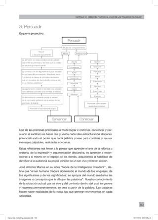 193
Capítulo 10 - discurso político: el valor de las “palabras palpables”
3. Persuadir
Esquema proyectivo:
Una de las premisas principales a fin de lograr c onmover, convencer y per-
suadir al auditorio es hacer real y vivida cada idea estructural del discurso,
potencializando el poder que cada palabra posee para construir y recrear
mensajes palpables, realidades concretas.
Estas reflexiones nos llevan a la pensar que aprender el arte de la retórica u
oratoria, de la expresión y argumentación discursiva, es aprender a recon-
ocerse a sí mismo en el espejo de los demás, adquiriendo la habilidad de
devolver a la audiencia su propia versión de un ser vivo y libre en acción.
José Antonio Marina en su obra “Teoría de la Inteligencia Creadora”1
, de-
fine que “el ser humano madura dominando el mundo de los lenguajes, de
los significantes y de los significados: se apropia del mundo mediante las
imágenes o conceptos que le dibujan las palabras”. Nuestro conocimiento
de la situación actual que se vive y del contexto dentro del cual se genera
y regenera permanentemente, se crea a partir de la palabra. Las palabras
hacen nacer realidades de la nada, las que generan movimientos en cada
sociedad.
Persuadir
Mudar de comportamiento
Inducir
o disuadir lógicamente
Mover Predisponer
Promover el razonamiento lógico
Convencer Conmover
Promover conclusiones
desde la emotividad
Afectar Seducir
Entusiasmar Apasionar
Incitar
Perturbar
Impresionar
Alterar
Asombrar
Enternecer
Captar
Fascinar
Interesar
Emocionar
Inquietar
La adhesión se realiza estableciendo solidari-
dad entre las premisas y las tesis que un orador
se esfuerza por hacer admitir.
La construcción de argumentos lógicos se basa
en las leyes del pensamiento. Aristóteles decía:
“La ciencia se deriva de principios necesarios
que no necesitan ser demostrados porque son
en sí mismos evidentes.”
La argumentación consiste en transferir a las conclusio-
nes la adhesión concedida a las premisaa (la retórica).
La demostración pretende probar la verdad
de la conclusión partiendo de la verdad de las
premisas. (la lógica)
manual_del_marketing_grayscale.indd 193 15/11/2013 04:51:08 p.m.
 