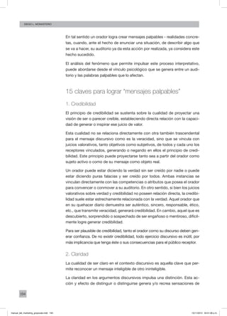 194
Diego L. monasterio
En tal sentido un orador logra crear mensajes palpables - realidades concre-
tas, cuando, ante el hecho de enunciar una situación, de describir algo que
se va a hacer, su auditorio ya da esta acción por realizada, ya considera este
hecho sucedido.
El análisis del fenómeno que permite impulsar este proceso interpretativo,
puede abordarse desde el vínculo psicológico que se genera entre un audi-
torio y las palabras palpables que lo afectan.
15 claves para lograr “mensajes palpables”
1. Credibilidad
El principio de credibilidad se sustenta sobre la cualidad de proyectar una
visión de ser o parecer creíble, estableciendo directa relación con la capaci-
dad de generar o inspirar ese juicio de valor.
Esta cualidad no se relaciona directamente con otra también trascendental
para el mensaje discursivo como es la veracidad, sino que se vincula con
juicios valorativos, tanto objetivos como subjetivos, de todos y cada uno los
receptores vinculados, generando o negando en ellos el principio de credi-
bilidad. Este principio puede proyectarse tanto sea a partir del orador como
sujeto activo o como de su mensaje como objeto real.
Un orador puede estar diciendo la verdad sin ser creído por nadie o puede
estar diciendo puras falacias y ser creído por todos. Ambas instancias se
vinculan directamente con las competencias o atributos que posea el orador
para convencer o conmover a su auditorio. En otro sentido, si bien los juicios
valorativos sobre verdad y credibilidad no poseen relación directa, la credibi-
lidad suele estar estrechamente relacionada con la verdad. Aquel orador que
en su quehacer diario demuestra ser auténtico, sincero, responsable, ético,
etc., que transmite veracidad, generará credibilidad. En cambio, aquel que es
descubierto, sorprendido o sospechado de ser engañoso o mentiroso, difícil-
mente logre generar credibilidad.
Para ser plausible de credibilidad, tanto el orador como su discurso deben gen-
erar confianza. De no existir credibilidad, todo ejercicio discursivo es inútil, por
más implicancia que tenga éste o sus consecuencias para el público receptor.
2. Claridad
La cualidad de ser claro en el contexto discursivo es aquella clave que per-
mite reconocer un mensaje inteligible de otro ininteligible.
La claridad en los argumentos discursivos impulsa una distinción. Esta ac-
ción y efecto de distinguir o distinguirse genera y/o recrea sensaciones de
manual_del_marketing_grayscale.indd 194 15/11/2013 04:51:08 p.m.
 