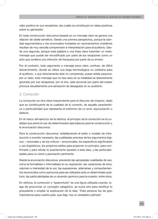 195
Capítulo 10 - discurso político: el valor de las “palabras palpables”
valor positivo en sus receptores, las cuales se constituyen en ideas positivas
sobre su generador.
En toda construcción discursiva basada en un mensaje claro se genera una
relación de doble beneficio. Desde una primera perspectiva, porque la clari-
dad argumentativa y los enunciados fundados en razonamientos cristalinos
resultan de muy sencilla comprensión e interpretación para el auditorio. Des-
de una segunda, porque toda palabra o una frase clara trasmiten un meta-
mensaje que puede ser encodificado por parte de los receptores como un
acto que conlleva una intención de franqueza por parte de su emisor.
Por el contrario, todo argumento o mensaje poco claro, confuso, de difícil
discernimiento, donde se utilice una jerga terminológica no cotidiana para
el auditorio, o que directamente éste no comprenda, posee doble perjuicio:
por un lado, todo mensaje que no sea claro en su totalidad es directamente
ignorado por sus receptores; por el otro, este accionar por parte del orador
provoca resueltamente una sensación de desagrado en su auditorio.
3. Corrección
La corrección es otra clave trascendente para el discurso de impacto, dado
que es constituyente de la cualidad de lo correcto, de aquella característi-
ca o particularidad que representa el antónimo de un error, equivocación o
defecto.
En el marco del ejercicio de la retórica, el principio de la corrección es la cu-
alidad que prevé el uso de determinados ejes básicos para la construcción y
la enunciación discursiva.
Para la construcción discursiva: estableciendo el estilo o modelo de intro-
ducción o exordio necesario, las cualidades precisas de los argumentos lógi-
cos – racionales y de los críticos – emocionales, los específicos significados
y uso lingüísticos, los propicios estilos para proponer un principio, para con-
firmarlo y para refutar lo exactamente opuesto a esta idea, y las particulari-
dades para un cierre o peroración pertinente.
Desde la enunciación discursiva: previendo las apropiadas cualidades de uso,
como la formalidad o informalidad en su exposición, las variaciones de tono,
volumen e intensidad de la voz; las expresiones, ademanes y comportamien-
tos reconocidos como oportunos para ser utilizados ante un determinado audi-
torio, las particularidades de un atuendo oportuno para la ocasión, entre otros.
En retórica, la corrección o “epanortosis” es una figura utilizada cuando, lu-
ego de pronunciar un concepto categórico, se suma otro para rectificar lo
precedente o ampliar la explicación de la idea: “Esta persona fue de gran
importancia para nuestro país, qué digo, fue un verdadero patriota”.
manual_del_marketing_grayscale.indd 195 15/11/2013 04:51:08 p.m.
 