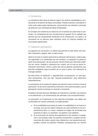 196
Diego L. monasterio
4. Coherencia
La coherencia discursiva se basa en seguir una actitud metodológica y con-
secuente en el devenir de ideas enunciadas. Postula mantener una relación o
unión entre cada cuerpo del discurso, promoviendo una cohesión o principio
de atracción que mantenga las ideas entrelazadas.
El concepto de coherencia se relaciona con el sentido de cada frase en par-
ticular y la consistencia de sus vinculaciones en general. Es la cualidad que
permite que los componentes existentes en la introducción, el cuerpo y la
conclusión de un discurso sean recibidos como un conjunto solidario de
enunciados significantes.
5. Captación (percepción)
La captación es una acción y un efecto que permite no solo recibir, sino tam-
bién interpretar y asignar valor a cada suceso.
Sentir el mundo no implica solamente la utilización del sensorio, implica asig-
nar significado a lo recolectado por los sentidos. La captación se genera a
partir de la percepción, de ese proceso mental influido por estímulos analíti-
cos (en menor medida) e impulsivos (en mayor), por el cual se reúne ini-
cialmente información, hecho a partir del cual se generan sensaciones que
permiten establecer, bajo la presión de un juicio a priori, una valoración al
mensaje recibido.
De esta forma, la captación y, seguidamente, la percepción, no solo gen-
eran sensaciones, sino que dan “pseudo-fundamentos” para determinar
interpretaciones.
La percepción es la puerta de ingreso que permite iniciar el camino hacia la
persuasión. Es de suma importancia reconocer, como premisa básica, que la
percepción social no siempre es racional o consciente.
El objetivo de todo discurso ideológico es intensificar o cambiar una creencia
o una estimación y, en consecuencia, las actitudes y los comportamientos.
La persuasión se fundamenta en tres soportes principales, que deben ser
combinados de manera coherente y complementaria:
a.	 En la credibilidad que inspira el orador: la credibilidad no se impone ni
se exige, sino que se inspira mediante una vida coherente en el com-
portamiento ético o a veces, mediante la imagen de sinceridad que
proyecta su figura, su expresión, sus gestos o sus palabras.
b.	 En la evocación de hechos de experiencia en los oyentes y la apela-
ción a sus propias vidas: los oyentes comprenden y aceptan las afir-
maciones del orador cuando hace referencia a sus experiencias per-
sonales, cuando se justifican mediante comparaciones con hechos
manual_del_marketing_grayscale.indd 196 15/11/2013 04:51:08 p.m.
 