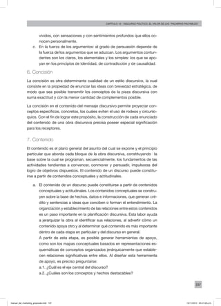 197
Capítulo 10 - discurso político: el valor de las “palabras palpables”
vividos, con sensaciones y con sentimientos profundos que ellos co-
nocen personalmente.
c.	 En la fuerza de los argumentos: el grado de persuasión depende de
la fuerza de los argumentos que se aduzcan. Los argumentos contun-
dentes son los claros, los elementales y los simples: los que se apo-
yan en los principios de identidad, de contradicción y de causalidad.
6. Concisión
La concisión es otra determinante cualidad de un estilo discursivo, la cual
consiste en la propiedad de enunciar las ideas con brevedad estratégica, de
modo que sea posible transmitir los conceptos de la pieza discursiva con
suma exactitud y con la menor cantidad de complementos posible.
La concisión en el contenido del mensaje discursivo permite proyectar con-
ceptos específicos, concretos, los cuales eviten el uso de rodeos y circunlo-
quios. Con el fin de lograr este propósito, la construcción de cada enunciado
del contenido de una obra discursiva precisa poseer especial significación
para los receptores.
7. Contenido
El contenido es el plano general del asunto del cual se expone y el principio
particular que aborda cada bloque de la obra discursiva, constituyendo �la
base sobre la cual se programan, secuencialmente, los fundamentos de las
actividades tendientes a convencer, conmover y persuadir, impulsoras del
logro de objetivos dispuestos. El contenido de un discurso puede constitu-
irse a partir de contenidos conceptuales y actitudinales.
a.	 El contenido de un discurso puede constituirse a partir de contenidos
conceptuales y actitudinales. Los contenidos conceptuales se constru-
yen sobre la base de hechos, datos e informaciones, que generan cré-
dito y sentencias a ideas que conciben o forman el entendimiento. La
organización y establecimiento de las relaciones entre estos contenidos
es un paso importante en la planificación discursiva. Esta labor ayuda
a jerarquizar la obra al identificar sus relaciones, al advertir cómo un
contenido apoya otro y al determinar qué contenido es más importante
dentro de cada etapa en particular y del discurso en general.
A partir de esta etapa, es posible generar herramientas de apoyo,
como son los mapas conceptuales basados en representaciones es-
quemáticas de conceptos organizados jerárquicamente que estable-
cen relaciones significativas entre ellos. Al diseñar esta herramienta
de apoyo, es preciso preguntarse:
a.1. ¿Cuál es el eje central del discurso?
a.2. ¿Cuáles son los conceptos y hechos destacables?
manual_del_marketing_grayscale.indd 197 15/11/2013 04:51:08 p.m.
 