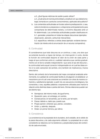 198
Diego L. monasterio
a.3. ¿Qué figuras retóricas de sostén puedo utilizar?
a.4. ¿Cuál sería el nivel de profundidad y amplitud con que debería tra-
bajar, tomando en cuenta los conocimientos y aptitudes del auditorio?
b.	 Los contenidos actitudinales se fundan sobre la predisposición, o sea,
sobre la tendencia a prepararse o a disponerse anticipadamente para
comportarse de determinada manera, o el ánimo dispuesto ante un
fin determinado. Los contenidos actitudinales pueden clasificarse en:
b.1. generales: presentes en todas las etapas discursivas (ejemplos:
observación, atención, actitud de intercambio);
b.2. específicos: referidos a ciertas áreas (ejemplo: evidente demos-
tración de interés ante la enunciación de un recurso comparativo).
8. Continuidad
Si consideramos que todo discurso es un continuo, o sea, una obra que
se extiende durante un lapso de tiempo, sin interrupción ni corte, donde
la función de continuidad dispone el valor de la unión de cada parte y
luego el que conforman entre sí, cualidad valorativa que cambia gradual-
mente con el de la variable independiente –que sería el eje del discurso–,
la continuidad sería aquel conector indispensable sin el cual las ideas en-
tre sí no solo carecerían de sentido, sino también de implicancia y fuerza
descriptiva.
Dentro del contexto de la herramienta del mapa conceptual analizada ante-
riormente, la cualidad de continuidad facilita la divulgación al establecer un
mecanismo por el cual unas oraciones se conectan con otras de manera co-
herente y satisfactoria (ejemplo: a partir de una secuencia cronológica) y los
conectores, o sea, aquellas palabras o expresiones utilizadas para marcar la
relación entre distintas ideas o partes del texto. Dichas relaciones pueden ser
de distinto tipo:
ƒƒ Semejanza: del mismo modo, de igual forma.
ƒƒ Oposición: pero, sin embargo, en cambio.
ƒƒ Consecuencia: en tal sentido, por lo tanto, por tal razón.
ƒƒ Causa: debido a, dado que, puesto que.
ƒƒ Propia opinión: entiendo que, pienso, considero.
ƒƒ Unión: y, además, después.
ƒƒ Orden: en primer término, por último
9. Consistencia
La consistencia es la propiedad de lo duradero, de lo estable, de lo sólido de
la pieza discursiva y de cada argumento utilizado. La propiedad de un acto
consistente se relaciona con la resistencia y perpetuidad propia del conteni-
do de cada enunciado.
manual_del_marketing_grayscale.indd 198 15/11/2013 04:51:08 p.m.
 