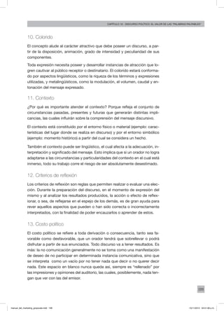 199
Capítulo 10 - discurso político: el valor de las “palabras palpables”
10. Colorido
El concepto alude al carácter atractivo que debe poseer un discurso, a par-
tir de la disposición, animación, grado de intensidad y peculiaridad de sus
componentes.
Toda expresión necesita poseer y desarrollar instancias de atracción que lo-
gren cautivar al público receptor o destinatario. El colorido estará conforma-
do por aspectos lingüísticos, como la riqueza de los términos y expresiones
utilizadas, y metalingüísticos, como la modulación, el volumen, caudal y en-
tonación del mensaje expresado.
11. Contexto
¿Por qué es importante atender el contexto? Porque refleja el conjunto de
circunstancias pasadas, presentes y futuras que generarán distintas impli-
cancias, las cuales influirán sobre la comprensión del mensaje discursivo.
El contexto está constituido por el entorno físico o material (ejemplo: carac-
terísticas del lugar donde se realiza en discurso) y por el entorno simbólico
(ejemplo: momento histórico) a partir del cual se considera un hecho.
También el contexto puede ser lingüístico, el cual afecta a la adecuación, in-
terpretación y significado del mensaje. Esto implica que si un orador no logra
adaptarse a las circunstancias y particularidades del contexto en el cual está
inmerso, todo su trabajo corre el riesgo de ser absolutamente desestimado.
12. Criterios de reflexión
Los criterios de reflexión son reglas que permiten realizar o evaluar una elec-
ción. Durante la preparación del discurso, en el momento de expresión del
mismo y al analizar los resultados producidos, la acción o efecto de reflex-
ionar, o sea, de reflejarse en el espejo de los demás, es de gran ayuda para
rever aquellos aspectos que pueden o han sido correcta o incorrectamente
interpretados, con la finalidad de poder encauzarlos o aprender de estos.
13. Costo político
El costo político se refiere a toda derivación o consecuencia, tanto sea fa-
vorable como desfavorable, que un orador tendrá que sobrellevar o podrá
disfrutar a partir de sus enunciados. Todo discurso va a tener resultados. Es
más: la no comunicación generalmente no se toma como una manifestación
de deseo de no participar en determinada instancia comunicativa, sino que
se interpreta como un vacío por no tener nada que decir o no querer decir
nada. Este espacio en blanco nunca queda así, siempre es “rellenado” por
las impresiones y opiniones del auditorio, las cuales, posiblemente, nada ten-
gan que ver con las del emisor.
manual_del_marketing_grayscale.indd 199 15/11/2013 04:51:08 p.m.
 