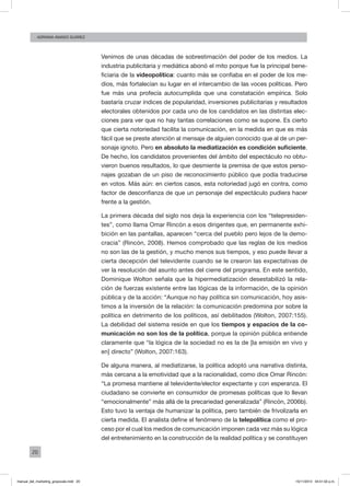20
ADRIANA AMADO SUÁREZ
Venimos de unas décadas de sobrestimación del poder de los medios. La
industria publicitaria y mediática abonó el mito porque fue la principal bene-
ficiaria de la videopolítica: cuanto más se confiaba en el poder de los me-
dios, más fortalecían su lugar en el intercambio de las voces políticas. Pero
fue más una profecía autocumplida que una constatación empírica. Solo
bastaría cruzar índices de popularidad, inversiones publicitarias y resultados
electorales obtenidos por cada uno de los candidatos en las distintas elec-
ciones para ver que no hay tantas correlaciones como se supone. Es cierto
que cierta notoriedad facilita la comunicación, en la medida en que es más
fácil que se preste atención al mensaje de alguien conocido que al de un per-
sonaje ignoto. Pero en absoluto la mediatización es condición suficiente.
De hecho, los candidatos provenientes del ámbito del espectáculo no obtu-
vieron buenos resultados, lo que desmiente la premisa de que estos perso-
najes gozaban de un piso de reconocimiento público que podía traducirse
en votos. Más aún: en ciertos casos, esta notoriedad jugó en contra, como
factor de desconfianza de que un personaje del espectáculo pudiera hacer
frente a la gestión.
La primera década del siglo nos deja la experiencia con los “telepresiden-
tes”, como llama Omar Rincón a esos dirigentes que, en permanente exhi-
bición en las pantallas, aparecen “cerca del pueblo pero lejos de la demo-
cracia” (Rincón, 2008). Hemos comprobado que las reglas de los medios
no son las de la gestión, y mucho menos sus tiempos, y eso puede llevar a
cierta decepción del televidente cuando se le crearon las expectativas de
ver la resolución del asunto antes del cierre del programa. En este sentido,
Dominique Wolton señala que la hipermediatización desestabilizó la rela-
ción de fuerzas existente entre las lógicas de la información, de la opinión
pública y de la acción: “Aunque no hay política sin comunicación, hoy asis-
timos a la inversión de la relación: la comunicación predomina por sobre la
política en detrimento de los políticos, así debilitados (Wolton, 2007:155).
La debilidad del sistema reside en que los tiempos y espacios de la co-
municación no son los de la política, porque la opinión pública entiende
claramente que “la lógica de la sociedad no es la de [la emisión en vivo y
en] directo” (Wolton, 2007:163).
De alguna manera, al mediatizarse, la política adoptó una narrativa distinta,
más cercana a la emotividad que a la racionalidad, como dice Omar Rincón:
“La promesa mantiene al televidente/elector expectante y con esperanza. El
ciudadano se convierte en consumidor de promesas políticas que lo llevan
“emocionalmente” más allá de la precariedad generalizada” (Rincón, 2006b).
Esto tuvo la ventaja de humanizar la política, pero también de frivolizarla en
cierta medida. El analista define el fenómeno de la telepolítica como el pro-
ceso por el cual los medios de comunicación imponen cada vez más su lógica
del entretenimiento en la construcción de la realidad política y se constituyen
manual_del_marketing_grayscale.indd 20 15/11/2013 04:51:02 p.m.
 
