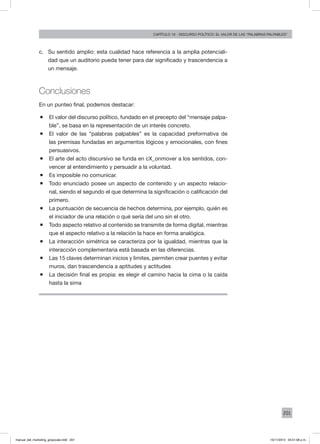 201
Capítulo 10 - discurso político: el valor de las “palabras palpables”
c.	 Su sentido amplio: esta cualidad hace referencia a la amplia potenciali-
dad que un auditorio pueda tener para dar significado y trascendencia a
un mensaje.
Conclusiones
En un punteo final, podemos destacar:
ƒƒ El valor del discurso político, fundado en el precepto del “mensaje palpa-
ble”, se basa en la representación de un interés concreto.
ƒƒ El valor de las “palabras palpables” es la capacidad preformativa de
las premisas fundadas en argumentos lógicos y emocionales, con fines
persuasivos.
ƒƒ El arte del acto discursivo se funda en cX_onmover a los sentidos, con-
vencer al entendimiento y persuadir a la voluntad.
ƒƒ Es imposible no comunicar.
ƒƒ Todo enunciado posee un aspecto de contenido y un aspecto relacio-
nal, siendo el segundo el que determina la significación o calificación del
primero.
ƒƒ La puntuación de secuencia de hechos determina, por ejemplo, quién es
el iniciador de una relación o qué sería del uno sin el otro.
ƒƒ Todo aspecto relativo al contenido se transmite de forma digital, mientras
que el aspecto relativo a la relación la hace en forma analógica.
ƒƒ La interacción simétrica se caracteriza por la igualdad, mientras que la
interacción complementaria está basada en las diferencias.
ƒƒ Las 15 claves determinan inicios y limites, permiten crear puentes y evitar
muros, dan trascendencia a aptitudes y actitudes
ƒƒ La decisión final es propia: es elegir el camino hacia la cima o la caída
hasta la sima
manual_del_marketing_grayscale.indd 201 15/11/2013 04:51:08 p.m.
 