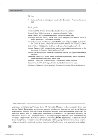 202
Diego L. monasterio
Notas
1 	 Marina, J., Teoría de la inteligencia creadora. Ed. Compactos – Anagrama. Barcelona.
2003.
Bibliografía
Aristóteles (1990). Retórica. Centro de Estudios Constitucionales, Madrid.
Breton, Philippe (2005). Argumentar en situaciones difíciles. Ed. Paidós.
Berger, Gastón (1967). Carácter y personalidad. Ed. Paidós, Buenos Aires.
Calsamiglia Blancafort, Helena y TUSON VALS, Amparo (1999). Las cosas del decir. Manual de
análisis del discurso”. Editorial Ariel, Barcelona.
Hernández Guerrero, José Antonio; GARCÍA TEJERA, María del Carmen (2004). El arte de ha-
blar. Manual de retórica práctica y de oratoria moderna. Editorial Ariel, España ¿CIUDAD?.
Leibniz, Wilhelm (1982). Escritos filosóficos. Ed. Charcas, Argentina ¿Buenos Aires?.
Loprete, Carlos A. (1992). Introducción a la oratoria moderna. La comunicación oral. 4a. Ed.
aumentada, Ed. Plus Ultra, Argentina ¿Buenos Aires?.
Marina, José Antonio (2003). Teoría de la inteligencia creadora. Ed. Compactos-Anagrama,
Barcelona.
Monasterio, Diego (2010). Nuevo manual de retórica parlamentaria y oratoria deliberativa”.
Konrad Adenauer Stiftung-ACEP, Buenos Aires.
Perelman, Chaïm (1997). El imperio retórico. Grupo Editorial Norma, Barcelona.
Salas, Carlos E. (1987). Oratoria y cultura. Ed. Club de Elefantes, Buenos Aires.
Watslawick; Paul y otros (1997). Teoría de la Comunicación Humana. Ed. Herder, Barcelona.
Diego Monasterio
Licenciado en Relaciones Públicas (Univ. J.F. Kennedy). Magíster en Comunicación (Univ. Met.
de São Pablo). Especialista en docencia superior y próximo a defender su tesis en la Maestría
en Educación Superior (UNLaM). Ejerce la docencia superior en universidades de Argentina y del
Mercosur, siendo a su vez investigador y coordinador académico. Fue Secretario del Depto. de
Relaciones Públicas (UK). En la actualidad es asesor pedagógico de la Tec. Univ. en Ceremonial y
Protocolo y coordinador de Retórica y Oratoria Forense (UNLaM). Especialista en capacitación en
áreas disciplinares como comunicación estratégica, retórica y argumentación discursiva, ceremo-
nial y comunicación protocolar tanto en organismos oficiales como en organizaciones privadas.
manual_del_marketing_grayscale.indd 202 15/11/2013 04:51:08 p.m.
 