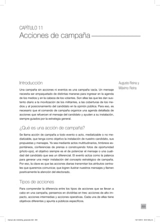 203
Capítulo 11
Acciones de campaña
Introducción
Una campaña sin acciones ni eventos es una campaña vacía. Un mensaje
necesita ser empaquetado de distintas maneras para ingresar en la agenda
de los medios y en la cabeza de los votantes. Son ellas las que les dan sus-
tento diario a la movilización de los militantes, a las coberturas de los me-
dios y al posicionamiento del candidato en la opinión pública. Para eso, es
necesario que el comando de campaña organice una agenda detallada de
acciones que refuercen el mensaje del candidato y ayuden a su instalación,
siempre guiados por la estrategia general.
¿Qué es una acción de campaña?
Se llama acción de campaña a todo evento o acto, mediatizable o no me-
diatizable, que tenga como objetivo la instalación de nuestro candidato, sus
propuestas y mensajes. Ya sea mediante actos multitudinarios, timbreos es-
pontáneos, conferencias de prensa o construyendo fotos de oportunidad
(photo-ops), el objetivo siempre es el de potenciar el mensaje o una cuali-
dad del candidato que sea un diferencial. El evento actúa como la palanca
para generar una mejor instalación del concepto estratégico de campaña.
Por eso, la clave es que las acciones diarias transmitan los atributos centra-
les que queremos comunicar, que logren ilustrar nuestros mensajes y llamen
positivamente la atención del electorado.
Tipos de acciones
Para comprender la diferencia entre los tipos de acciones que se llevan a
cabo en una campaña, pensemos en dividirlas en tres: acciones de alto im-
pacto, acciones intermedias y acciones operativas. Cada una de ellas tiene
objetivos diferentes y apunta a públicos específicos.
Augusto Reina y
Máximo Reina
manual_del_marketing_grayscale.indd 203 15/11/2013 04:51:08 p.m.
 