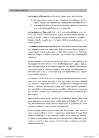 204
augusto reina y máximo reina
Acciones de alto impacto: son las acciones que tienen dos objetivos:
1.	 ser publicadas en todos o la gran mayoría de los medios con la inclu-
sión de fotos (en caso de gráfica) y videos (en caso de la televisión); y
2.	 establecer una agenda de temas de campaña que bien podrían insta-
larse en la opinión pública como el tema del día.
Acciones intermedias: su objetivo es el de tener una publicación en los me-
dios, pero no con la misma magnitud que las acciones de alto impacto. La
razón de estas acciones es la de mantener en agenda el tema instalado por
la acción de alto impacto, así el mensaje central no queda fluctuando entre
evento y evento.
Acciones operativas: principalmente se componen de reuniones privadas
con asociaciones, grupos, vecinos, etc. No tienen como objetivo central con-
seguir espacio mediático, sino que, por el contrario, son del orden del trabajo
territorial. Integran la agenda de campaña del candidato pero no tienen gran
visibilidad.
Debemos tener en claro que una campaña es una conjunción equilibrada de
las tres patas. Si elaboramos acciones de alto impacto pero luego no las sus-
tentamos en el tiempo, el efecto se diluye y estas solo quedan como grandes
momentos creativos. Lo mismo pasaría si realizáramos muchas acciones in-
termedias, pero el día D no tenemos la operatividad territorial para traducir
las voluntades en votos.
La campaña, en el día a día, se nutre de todas las acciones realizadas,
pero es un error pensar que todo lo que hacemos en campaña necesita
una mediatización grandilocuente. Un candidato en campaña puede tener
hasta 15 reuniones y eventos en un día, pero ningún medio va a publicar
esa cantidad de notas diarias de un candidato. Además, terminaríamos
por agotar a los medios y al votante con la cantidad de información que
producimos.
Dijimos anteriormente que la campaña es un relato que debe ir contándose
poco a poco, es una secuencia de emotividades controladas. Por este mo-
tivo, es necesario que sea el comando de campaña el que decida día a día
cuál va a ser la porción de la historia que se contará.
En este sentido, podríamos aportar que para una campaña de 60 días ten-
dríamos que planificar al menos 10 acciones de alto impacto (incluyendo el
acto de lanzamiento y el acto de cierre, como a razón de una por semana),
50 acciones intermedias y cientos de acciones ordinarias. Esta cronología de
acciones requiere un gran esfuerzo organizacional y una planificación estra-
tégica bien meditada.
manual_del_marketing_grayscale.indd 204 15/11/2013 04:51:09 p.m.
 
