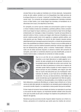 206
augusto reina y máximo reina
circular fotos en las cuales se mostraba con el torso desnudo, manipulando
armas de alto calibre; también se lo ha fotografiado tras hallar jarrones de
la antigua Grecia en un buceo “ocasional” en el Mar Negro o incluso practi-
cando Judo1
. Su comando de campaña probablemente intentaba mostrarlo
como un líder fuerte y con coraje (según los cronistas, el mandatario es un
aficionado de la caza y los deportes al aire libre).
En campaña, es común que los medios de comunicación cubran en mayor
o menor medida a todos los candidatos y partidos políticos. Estos compiten
entre sí por lograr la mayor cobertura y por encontrar la mejor forma de llegar
al electorado con mensajes e ideas innovadoras. Cuando se busca llamar la
atención sobre un tema, a veces una imagen vale más que mil palabras y una
acción creativa puede correr de la agenda a cualquier partido político, por
más grande que sea. Realizar una acción de alto impacto requiere pensar
detenidamente qué mensaje buscamos transmitir y a través de qué escenario
tiene más posibilidad de obtener cobertura. Porque nunca se debe perder el
foco en cuanto a que los medios buscarán potenciar noticias que salgan del
tipo de declaraciones políticas, actos o eventos “tradicionales”. Entonces,
cada una de estas acciones requiere un esfuerzo creativo del comando de
campaña, para darle un contenido atractivo que sea amplificable, ya sea en
medios tradicionales o viralizando el contenido en redes sociales.
Aquí se ve una foto de una campaña ecologista, donde
muestran a una mujer desnuda en un plato gigante. La in-
tención de esta campaña era la de generar conciencia en
la sociedad acerca del hábito de comer carne animal. Una
marcha de miles de personas en contra de la matanza de
animales quizás habría ocupado el mismo espacio en los
diarios (aunque es poco probable), pero seguro que esta
foto es mucho más elocuente que una movilización multi-
tudinaria. Es distinta, va por fuera de la normalidad, llama
la atención. A la vez, es más económico y fácil realizar una
acción de este tipo que la organización de miles de sujetos.
Y también es más perdurable, en la medida en que la foto
tiene relevancia y puede ser difundida por un lapso mayor al hecho en sí. Como
vemos en este claro ejemplo, la masividad no es necesaria para la realización de
una acción de alto impacto. La creatividad a veces puede más que la cantidad.
Si bien hasta el momento hemos tratado de ilustrar con ejemplos lo que hace
a una acción de alto impacto, es importante también señalar otros recursos
a los que se puede acudir para conseguir los objetivos de publicación e ins-
talación de agenda.
Decíamos que las acciones de alto impacto deben hacerse con criterio no-
ticioso, pensando en lo atractivas que serán para los medios de comuni-
Fuente:
AnimaNaturalis
manual_del_marketing_grayscale.indd 206 15/11/2013 04:51:09 p.m.
 