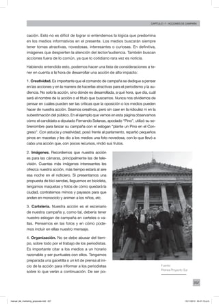 207
Capítulo 11 - acciones de campaña
cación. Esto no es difícil de lograr si entendemos la lógica que predomina
en los medios informativos en el presente. Los medios buscarán siempre
tener tomas atractivas, novedosas, interesantes o curiosas. En definitiva,
imágenes que despierten la atención del lector/audiencia. También buscan
acciones fuera de lo común, ya que lo cotidiano rara vez es noticia.
Habiendo entendido esto, podemos hacer una lista de consideraciones a te-
ner en cuenta a la hora de desarrollar una acción de alto impacto:
1. Creatividad. Es importante que el comando de campaña se dedique a pensar
en las acciones y en la manera de hacerlas atractivas para el periodismo y la au-
diencia. No solo la acción, sino dónde es desarrollada, a qué hora, que día, cuál
será el nombre de la acción o el título que buscamos. Nunca nos olvidemos de
pensar en cuáles pueden ser las críticas que la oposición o los medios pueden
hacer de nuestra acción. Seamos creativos, pero sin caer en la ridiculez ni en la
subestimación del público. En el ejemplo que vemos en esta página observamos
cómo el candidato a diputado Fernando Solanas, apodado “Pino”, utilizó su so-
brenombre para lanzar su campaña con el eslogan “plante un Pino en el Con-
greso”. Con astucia y creatividad, posó frente al parlamento, repartió pequeños
pinos en macetas y les dio a los medios una foto novedosa, con lo que llevó a
cabo una acción que, con pocos recursos, rindió sus frutos.
Fuente:
Prensa Proyecto Sur
2. Imágenes. Recordemos que nuestra acción
es para las cámaras, principalmente las de tele-
visión. Cuantas más imágenes interesantes les
ofrezca nuestra acción, más tiempo estará al aire
esa noche en el noticiero. Si presentamos una
propuesta de bici-sendas, lleguemos en bicicleta,
tengamos maquetas y fotos de cómo quedará la
ciudad, contratemos mimos y payasos para que
anden en monociclo y animen a los niños, etc.
3. Cartelería. Nuestra acción es el escenario
de nuestra campaña y, como tal, debería tener
nuestro eslogan de campaña en carteles o va-
llas. Pensemos en las fotos y en cómo pode-
mos incluir en ellas nuestro mensaje.
4. Organización. No se debe abusar del tiem-
po, sobre todo por el trabajo de los periodistas.
Es importante citar a los medios a un horario
razonable y ser puntuales con ellos. Tengamos
preparada una gacetilla o un kit de prensa al ini-
cio de la acción para informar a los periodistas
sobre lo que verán a continuación. De ser po-
manual_del_marketing_grayscale.indd 207 15/11/2013 04:51:10 p.m.
 