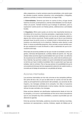 208
augusto reina y máximo reina
sible, preparemos un sector exclusivo para los periodistas y otro sector para
las cámaras (cuando nosotros ubicamos a los camarógrafos y fotógrafos,
podemos controlar, al menos mínimamente, la imagen final).
5. Externalidades. Tenemos que tener en cuenta el clima, el lugar donde
haremos el evento, la temperatura y demás externalidades a la hora de pla-
nificar una acción. También tenemos que investigar el calendario, para no
superponer nuestra acción con fiestas patrias, celebraciones o actividades
locales.
6. Coyuntura. Último pero quizás uno de los más importantes factores es
el análisis de la coyuntura. Acciones pensadas y organizadas durante mu-
cho tiempo han tenido visibilidad cero a la hora de ser realizadas, debido a
alguna otra noticia coyuntural. Puede suceder que el día en que teníamos
pensado hacer la acción ocurra un incidente local o internacional que nos
ocasione una disminución en la cobertura. Debemos estar atentos a este
factor. A veces es preferible posponer, otras cancelar, aunque también pue-
de que aceptemos el costo de llevarlo a cabo a sabiendas de que la con-
vocatoria será baja.
Otros tipos de acciones posibles son las que vinculan al candidato a otros diri-
gentes, a famosos del espectáculo, a artistas, líderes de opinión, etc. Hay que
analizar estas acciones según la personalidad de la que se trate. Los atributos
de una persona son de difícil transferencia a otra, sobre todo los atributos posi-
tivos. Además, hay que tener cuidado con que la notoriedad de la personalidad
no termine por hacer invisible al candidato. Esto no quiere decir que haya que
evitarlas, todo lo contrario. Pero sí hay que pensar en la posibilidad de que la
convocatoria de famosos termine acaparando la atención de nuestro evento, y
convierta así el trabajo de semanas en una pérdida de tiempo.
Acciones intermedias
Las acciones intermedias son las más comunes en las campañas políticas.
Son parte del día a día y lo que se debe tener en cuenta a la hora de reali-
zarlas es principalmente la potenciación del candidato, sus acciones de alto
impacto y los mensajes centrales de la campaña. Con ellas no buscamos
captar la total atención del electorado ni de los medios; más bien, buscamos
reforzar los ejes centrales y los mensajes.
Estas acciones deberían ser planificadas medianamente desde el inicio de
la campaña y a lo sumo ir acomodándose al ritmo de la misma (recordemos
que en una campaña hay otros candidatos y sucesos coyunturales que van
alterando la agenda).
Entre las acciones intermedias, podemos encontrar las distintas recorridas,
reuniones con asociaciones y vecinos, timbreos, reparto de folletos por el
manual_del_marketing_grayscale.indd 208 15/11/2013 04:51:10 p.m.
 