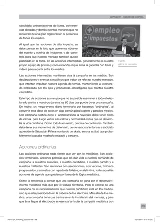 209
Capítulo 11 - acciones de campaña
candidato, presentaciones de libros, conferen-
cias dictadas y demás eventos menores que no
requieran de una gran organización ni presencia
de todos los medios.
Al igual que las acciones de alto impacto, se
debe pensar en la foto que queremos obtener
del evento y nutrirla de imágenes y de carte-
lería para que nuestro mensaje también quede
plasmado en la toma. En las acciones intermedias, generalmente es nuestro
propio equipo de prensa y comunicación el que arma la gacetilla con fotos y
videos para repartir entre los medios.
Las acciones intermedias mantienen viva la campaña en los medios. Son
declaraciones y eventos simbólicos que tratan de reforzar nuestro mensaje,
que intentan impulsar nuestra agenda de temas, manteniendo al electora-
do interesado por los ejes y propuestas estratégicas que plantea nuestro
candidato.
Este tipo de acciones existen porque no es posible mantener a todo el elec-
torado atento a nosotros durante los 60 días que puede durar una campaña.
De hecho, un mega-evento diario terminaría por hacernos “ordinarios”, al
convertir esta clase de actos en algo común para la gente y para los medios.
Una campaña política debe ir administrando la novedad, debe tener picos
de clímax, para luego volver a la calma y normalidad en las que se desarro-
lla la vida cotidiana. Como todo buen relato, precisa de contrastes. También
debe tener sus momentos de distensión, como vemos al entonces candidato
a presidente Sebastián Piñera montando un skate, en una actitud que proba-
blemente buscaba mostrarlo relajado y cercano.
Acciones ordinarias
Las acciones ordinarias nada tienen que ver con lo mediático. Son accio-
nes territoriales, acciones políticas que les dan vida a nuestro comando de
campaña, a nuestros asesores, a nuestro candidato, a nuestro partido y a
nuestros militantes. Son reuniones con asociaciones, con vecinos, timbreos
programados, caminatas con reparto de folletos; en definitiva, todas aquellas
acciones de agenda que quedan por fuera de la lógica mediática.
Existe la tendencia a pensar que una campaña se gana por el desenvolvi-
miento mediático más que por el trabajo territorial. Pero lo central de una
campaña no es necesariamente que nuestro candidato esté en los medios,
sino que esté posicionado en la cabeza de los electores. Más allá de los me-
dios, una campaña tiene que centrarse en la instalación del mensaje, y para
que éste llegue al electorado es esencial articular la campaña mediática con
Fuente:
Afiche de campaña
manual_del_marketing_grayscale.indd 209 15/11/2013 04:51:10 p.m.
 