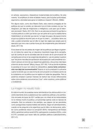 21
INTRODUCCIÓN
en actores, escenarios y dispositivos fundamentales de la política. De esta
manera, “la amplifican al volver el debate masivo, pero le quitan profundidad,
argumento y densidad para ganar en estética e impacto” (Rincón, 2006b).
Por alguna razón, como dice Beatriz Sarlo, esta creencia arraigada de los
políticos de que no existen sin televisión tuvo el triste corolario de que “se
resignaron, por falta de imaginación o inteligencia, a ser peor que la televi-
sión promedio” (Sarlo, 2011:23). Pero no es solo esa confusión lo que llevó a
muchos políticos a creer que tenían que ser parte de lo que la analista llama
Celebrityland, sin entender que ese es “un lugar de juego y de esparcimiento
al que sus públicos recurren pero en el que no creen (…) el público tiene una
vida y puede comprobar que en ella no rigen las reglas que acepta para la
televisión que mira unas cuantas horas por día simplemente para distraerse”
(Sarlo, 2011:19).
Si se observan las encuestas de imagen de los políticos que llegan al gobier-
no, en todos los casos hay un descenso importante luego de la campaña,
que da cuenta de que la sociedad sale de la ilusión de la comunicación de
campaña para entrar en las exigencias del gobierno. Las encuestas muestran
que “los picos más altos de aprobación alcanzados por cada presidente ocu-
rrieron siempre al inicio de sus respectivas gestiones y los puntos más bajos
al término de las mismas” (Mora y Araujo, 2011:95). Y ahí es donde se plantea
la paradoja en la que nos colocó la videopolítica: ¡nunca tanta comunica-
ción nos dejó tan incomunicados! Todavía no se ha analizado lo suficiente
cuánto ha tenido que ver esta forma de comunicación en el desencuentro de
la ciudadanía con la política que se registra en todas las geografías. Pero sí
podemos empezar a pensar maneras de restituir ese vínculo reflexionando
sobre cómo podemos comunicarnos (“nos”: entre nosotros y entre políticos
y ciudadanos).
La imagen no resultó todo
En todo el mundo, los analistas vienen advirtiendo en los últimos años un cre-
ciente desinterés de la ciudadanía por las cuestiones políticas y los partidos.
Una encuesta de Ipsos de 2011 señala que a la mitad de los entrevistados
no le interesa mucho la política y el porcentaje apenas sube en épocas de
campaña. Esto se extiende a los partidos, que dejaron de ser percibidos
como protagonistas imprescindibles del sistema. Según el Latinobarómetro,
cuando se les pregunta a los argentinos qué le falta a la democracia, seña-
lan como problemas reducir la corrupción (63%); transparencia del Estado
(46%); garantizar justicia social (43%); participación ciudadana (35%); y solo
el 21% considera que hacen falta los partidos políticos (Latinobarómetro,
2011:41).
manual_del_marketing_grayscale.indd 21 15/11/2013 04:51:02 p.m.
 
