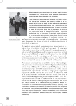 210
augusto reina y máximo reina
la campaña territorial. La dispersión es el peor enemigo de un
mensaje efectivo. Por tal motivo, estas reuniones deben seguir
estrictamente la lógica plasmada en la estrategia.
Las acciones ordinarias deben ser pensadas, como todo, en fun-
ción del mensaje estratégico que queremos instalar. Al ser re-
uniones sectorizadas, se puede cometer el error de dejar de lado
los mensajes centrales para referirse solo a las temáticas que
creemos les importan a quienes visitamos: si nuestro candidato
se reúne con docentes, hablar solo de educación; si se reúne
con productores, hablar de planes de financiación y proyectos
productivos. Esto es incompleto. El candidato puede enfocarse
en los temas sectoriales, pero es necesario que siempre vuelva
sobre sus mensajes estratégicos. En localidades medianas y pe-
queñas, tenemos que repetir el mensaje en todos los ámbitos; y esto no solo
atañe al candidato, sino al resto de la lista de candidatos, los militantes, el
comando de campaña, etc.
Es importante hacer un cálculo básico para entender la importancia del tra-
bajo territorial del candidato, de la lista que lo acompaña y de sus propios
militantes: 5 reuniones diarias con 10 vecinos o 10 miembros de una asocia-
ción suman a fin del día 50 personas. Si contactamos a esa misma cantidad
de gente durante 60 días de campaña territorial, se obtiene un total de 3.000
personas, esto es contando a una sola persona. Y en caso de que no exis-
tan tantas asociaciones en nuestra localidad, podemos poner el ejemplo del
timbreo o simplemente recorrer las calles charlando con los vecinos.
Ahora bien, si sumamos la lista de candidatos más los militantes del par-
tido, crecemos a un número exponencial. Con 10 personas haciendo este
trabajo diario, en 60 días habremos hablado con 30.000 personas. A esto le
podemos agregar que la mitad de las personas conviven o están casadas
o comparten la experiencia con al menos un amigo, por lo que pasamos
rápidamente a 45.000 votantes. Para poner el caso de la Argentina, el 72
% de los departamentos tiene 45.000 votantes o menos; por lo tanto, el
trabajo territorial bien organizado y estructurado sobre la base de los men-
sajes estratégicos se convierte en una herramienta de comunicación esen-
cial a la hora de instalar nuestra agenda y a nuestro candidato. Vale aclarar
que cuando hablamos de un trabajo organizado y planificado, debería es-
tar pensado de manera tal de no superponer los contactos que haga cada
candidato o militante. Si el comando de campaña organiza bien la agenda
de contactos, cada voluntario debería tener una hoja de ruta de qué debe
visitar a lo largo de la campaña. Y esto no hace falta que sea con nombre
o apellido, sino al menos por referencia geográfica (región, barrio, cuadrilla
o manzana).
Fuente:
Prensa Sebastián Piñera
manual_del_marketing_grayscale.indd 210 15/11/2013 04:51:10 p.m.
 