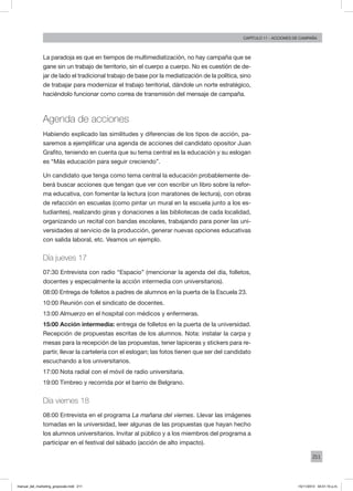 211
Capítulo 11 - acciones de campaña
La paradoja es que en tiempos de multimediatización, no hay campaña que se
gane sin un trabajo de territorio, sin el cuerpo a cuerpo. No es cuestión de de-
jar de lado el tradicional trabajo de base por la mediatización de la política, sino
de trabajar para modernizar el trabajo territorial, dándole un norte estratégico,
haciéndolo funcionar como correa de transmisión del mensaje de campaña.
Agenda de acciones
Habiendo explicado las similitudes y diferencias de los tipos de acción, pa-
saremos a ejemplificar una agenda de acciones del candidato opositor Juan
Grafito, teniendo en cuenta que su tema central es la educación y su eslogan
es “Más educación para seguir creciendo”.
Un candidato que tenga como tema central la educación probablemente de-
berá buscar acciones que tengan que ver con escribir un libro sobre la refor-
ma educativa, con fomentar la lectura (con maratones de lectura), con obras
de refacción en escuelas (como pintar un mural en la escuela junto a los es-
tudiantes), realizando giras y donaciones a las bibliotecas de cada localidad,
organizando un recital con bandas escolares, trabajando para poner las uni-
versidades al servicio de la producción, generar nuevas opciones educativas
con salida laboral, etc. Veamos un ejemplo.
Día jueves 17
07:30 Entrevista con radio “Espacio” (mencionar la agenda del día, folletos,
docentes y especialmente la acción intermedia con universitarios).
08:00 Entrega de folletos a padres de alumnos en la puerta de la Escuela 23.
10:00 Reunión con el sindicato de docentes.
13:00 Almuerzo en el hospital con médicos y enfermeras.
15:00 Acción intermedia: entrega de folletos en la puerta de la universidad.
Recepción de propuestas escritas de los alumnos. Nota: instalar la carpa y
mesas para la recepción de las propuestas, tener lapiceras y stickers para re-
partir, llevar la cartelería con el eslogan; las fotos tienen que ser del candidato
escuchando a los universitarios.
17:00 Nota radial con el móvil de radio universitaria.
19:00 Timbreo y recorrida por el barrio de Belgrano.
Día viernes 18
08:00 Entrevista en el programa La mañana del viernes. Llevar las imágenes
tomadas en la universidad, leer algunas de las propuestas que hayan hecho
los alumnos universitarios. Invitar al público y a los miembros del programa a
participar en el festival del sábado (acción de alto impacto).
manual_del_marketing_grayscale.indd 211 15/11/2013 04:51:10 p.m.
 