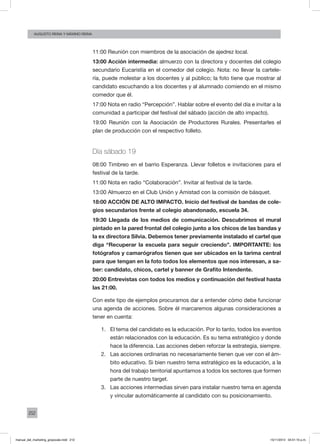 212
augusto reina y máximo reina
11:00 Reunión con miembros de la asociación de ajedrez local.
13:00 Acción intermedia: almuerzo con la directora y docentes del colegio
secundario Eucaristía en el comedor del colegio. Nota: no llevar la cartele-
ría, puede molestar a los docentes y al público; la foto tiene que mostrar al
candidato escuchando a los docentes y al alumnado comiendo en el mismo
comedor que él.
17:00 Nota en radio “Percepción”. Hablar sobre el evento del día e invitar a la
comunidad a participar del festival del sábado (acción de alto impacto).
19:00 Reunión con la Asociación de Productores Rurales. Presentarles el
plan de producción con el respectivo folleto.
Día sábado 19
08:00 Timbreo en el barrio Esperanza. Llevar folletos e invitaciones para el
festival de la tarde.
11:00 Nota en radio “Colaboración”. Invitar al festival de la tarde.
13:00 Almuerzo en el Club Unión y Amistad con la comisión de básquet.
18:00 ACCIÓN DE ALTO IMPACTO. Inicio del festival de bandas de cole-
gios secundarios frente al colegio abandonado, escuela 34.
19:30 Llegada de los medios de comunicación. Descubrimos el mural
pintado en la pared frontal del colegio junto a los chicos de las bandas y
la ex directora Silvia. Debemos tener previamente instalado el cartel que
diga “Recuperar la escuela para seguir creciendo”. IMPORTANTE: los
fotógrafos y camarógrafos tienen que ser ubicados en la tarima central
para que tengan en la foto todos los elementos que nos interesan, a sa-
ber: candidato, chicos, cartel y banner de Grafito Intendente.
20:00 Entrevistas con todos los medios y continuación del festival hasta
las 21:00.
Con este tipo de ejemplos procuramos dar a entender cómo debe funcionar
una agenda de acciones. Sobre él marcaremos algunas consideraciones a
tener en cuenta:
1.	 El tema del candidato es la educación. Por lo tanto, todos los eventos
están relacionados con la educación. Es su tema estratégico y donde
hace la diferencia. Las acciones deben reforzar la estrategia, siempre.
2.	 Las acciones ordinarias no necesariamente tienen que ver con el ám-
bito educativo. Si bien nuestro tema estratégico es la educación, a la
hora del trabajo territorial apuntamos a todos los sectores que formen
parte de nuestro target.
3.	 Las acciones intermedias sirven para instalar nuestro tema en agenda
y vincular automáticamente al candidato con su posicionamiento.
manual_del_marketing_grayscale.indd 212 15/11/2013 04:51:10 p.m.
 