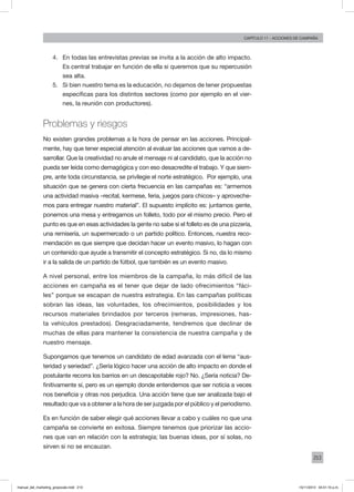 213
Capítulo 11 - acciones de campaña
4.	 En todas las entrevistas previas se invita a la acción de alto impacto.
Es central trabajar en función de ella si queremos que su repercusión
sea alta.
5.	 Si bien nuestro tema es la educación, no dejamos de tener propuestas
específicas para los distintos sectores (como por ejemplo en el vier-
nes, la reunión con productores).
Problemas y riesgos
No existen grandes problemas a la hora de pensar en las acciones. Principal-
mente, hay que tener especial atención al evaluar las acciones que vamos a de-
sarrollar. Que la creatividad no anule el mensaje ni al candidato, que la acción no
pueda ser leída como demagógica y con eso desacredite el trabajo. Y que siem-
pre, ante toda circunstancia, se privilegie el norte estratégico. Por ejemplo, una
situación que se genera con cierta frecuencia en las campañas es: “armemos
una actividad masiva –recital, kermese, feria, juegos para chicos– y aproveche-
mos para entregar nuestro material”. El supuesto implícito es: juntamos gente,
ponemos una mesa y entregamos un folleto, todo por el mismo precio. Pero el
punto es que en esas actividades la gente no sabe si el folleto es de una pizzería,
una remisería, un supermercado o un partido político. Entonces, nuestra reco-
mendación es que siempre que decidan hacer un evento masivo, lo hagan con
un contenido que ayude a transmitir el concepto estratégico. Si no, da lo mismo
ir a la salida de un partido de fútbol, que también es un evento masivo.
A nivel personal, entre los miembros de la campaña, lo más difícil de las
acciones en campaña es el tener que dejar de lado ofrecimientos “fáci-
les” porque se escapan de nuestra estrategia. En las campañas políticas
sobran las ideas, las voluntades, los ofrecimientos, posibilidades y los
recursos materiales brindados por terceros (remeras, impresiones, has-
ta vehículos prestados). Desgraciadamente, tendremos que declinar de
muchas de ellas para mantener la consistencia de nuestra campaña y de
nuestro mensaje.
Supongamos que tenemos un candidato de edad avanzada con el lema “aus-
teridad y seriedad”. ¿Sería lógico hacer una acción de alto impacto en donde el
postulante recorra los barrios en un descapotable rojo? No. ¿Sería noticia? De-
finitivamente sí, pero es un ejemplo donde entendemos que ser noticia a veces
nos beneficia y otras nos perjudica. Una acción tiene que ser analizada bajo el
resultado que va a obtener a la hora de ser juzgada por el público y el periodismo.
Es en función de saber elegir qué acciones llevar a cabo y cuáles no que una
campaña se convierte en exitosa. Siempre tenemos que priorizar las accio-
nes que van en relación con la estrategia; las buenas ideas, por sí solas, no
sirven si no se encauzan.
manual_del_marketing_grayscale.indd 213 15/11/2013 04:51:10 p.m.
 