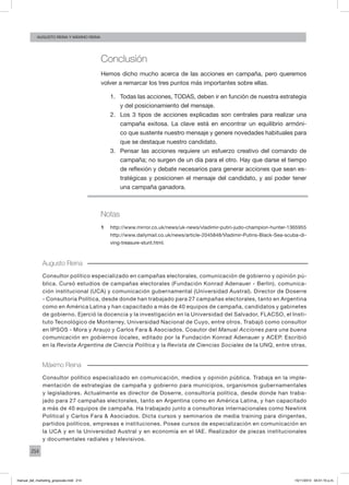 214
augusto reina y máximo reina
Conclusión
Hemos dicho mucho acerca de las acciones en campaña, pero queremos
volver a remarcar los tres puntos más importantes sobre ellas.
1.	 Todas las acciones, TODAS, deben ir en función de nuestra estrategia
y del posicionamiento del mensaje.
2.	 Los 3 tipos de acciones explicadas son centrales para realizar una
campaña exitosa. La clave está en encontrar un equilibrio armóni-
co que sustente nuestro mensaje y genere novedades habituales para
que se destaque nuestro candidato.
3.	 Pensar las acciones requiere un esfuerzo creativo del comando de
campaña; no surgen de un día para el otro. Hay que darse el tiempo
de reflexión y debate necesarios para generar acciones que sean es-
tratégicas y posicionen el mensaje del candidato, y así poder tener
una campaña ganadora.
Notas
1	 http://www.mirror.co.uk/news/uk-news/vladimir-putin-judo-champion-hunter-1365955
http://www.dailymail.co.uk/news/article-2045848/Vladimir-Putins-Black-Sea-scuba-di-
ving-treasure-stunt.html.
Augusto Reina
Consultor político especializado en campañas electorales, comunicación de gobierno y opinión pú-
blica. Cursó estudios de campañas electorales (Fundación Konrad Adenauer - Berlín), comunica-
ción institucional (UCA) y comunicación gubernamental (Universidad Austral). Director de Doserre
- Consultoría Política, desde donde han trabajado para 27 campañas electorales, tanto en Argentina
como en América Latina y han capacitado a más de 40 equipos de campaña, candidatos y gabinetes
de gobierno. Ejerció la docencia y la investigación en la Universidad del Salvador, FLACSO, el Insti-
tuto Tecnológico de Monterrey, Universidad Nacional de Cuyo, entre otros. Trabajó como consultor
en IPSOS - Mora y Araujo y Carlos Fara & Asociados. Coautor del Manual Acciones para una buena
comunicación en gobiernos locales, editado por la Fundación Konrad Adenauer y ACEP. Escribió
en la Revista Argentina de Ciencia Política y la Revista de Ciencias Sociales de la UNQ, entre otras.
Máximo Reina
Consultor político especializado en comunicación, medios y opinión pública. Trabaja en la imple-
mentación de estrategias de campaña y gobierno para municipios, organismos gubernamentales
y legisladores. Actualmente es director de Doserre, consultoría política, desde donde han traba-
jado para 27 campañas electorales, tanto en Argentina como en América Latina, y han capacitado
a más de 40 equipos de campaña. Ha trabajado junto a consultoras internacionales como Newlink
Political y Carlos Fara & Asociados. Dicta cursos y seminarios de media training para dirigentes,
partidos políticos, empresas e instituciones. Posee cursos de especialización en comunicación en
la UCA y en la Universidad Austral y en economía en el IAE. Realizador de piezas institucionales
y documentales radiales y televisivos.
manual_del_marketing_grayscale.indd 214 15/11/2013 04:51:10 p.m.
 