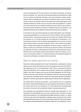 216
augusto reina y máximo reina
como los programas de TV que miramos, los diarios que leemos, los temas
que nos interesan, etc. Este flujo de situaciones diarias es percibido por cada
uno de nosotros de distintas maneras y es lo que construye nuestro pensa-
miento sobre la realidad que nos rodea. El problema está en que recurrente-
mente se cae en el impulso instintivo de pensar que nuestra percepción de la
realidad cotidiana es similar a la que vive gran parte de la población. Cuando
nos convencemos de que nuestros intereses son los mismos que los de de-
terminado sector, tendemos a realizar un análisis errado de una situación, y la
pérdida del sentido de la realidad conduce lentamente hacia el fracaso.
A menudo se cree que todos tenemos la misma información, que comparti-
mos gustos periodísticos y que leemos los mismos diarios. Esto es comple-
tamente relativo. Cada grupo social hace rutinarios sus medios informativos
de acuerdo con un cúmulo singular de circunstancias. El empresario o co-
merciante es proclive a leer los diarios especializados en economía, el ciuda-
dano porteño medio se nutre de La Nación, Clarín u otros medios nacionales.
Pero un amplio porcentaje de la población no lee los diarios y apenas le in-
teresa conocer los contenidos mínimos de la situación política. El resultado
son agendas de temas y preocupaciones diversas en cada estamento social.
Mientras que a los jóvenes puede preocuparles la oferta de trabajo o el ac-
ceso a la educación pública, a un gerente de banco le interesa el ingreso de
inversiones extranjeras y la apertura de la economía.
Algunos datos para tener en cuenta
Para tener cierta perspectiva de lo que mencionamos, presentamos ciertos
datos que nos harán dimensionar el punto. El programa más visto de la televi-
sión argentina en 2011 fue el de Marcelo Tinelli. Tiene un rating que ronda los
38 puntos (alrededor de 3,5 millones de personas), mientras que el programa
político más visto no llega a los 5 puntos de rating (alrededor de 450 mil per-
sonas). El noticiero más visto de la TV argentina ronda los 12 puntos de rating.
Las secciones más leídas de los diarios son información general, policiales y
deportes, mientras que la sección política figura entre las menos registradas.
Con estos datos, tenemos que pensar: ¿cuán parecido soy a un argentino
promedio? ¿Qué posibilidades hay de que al argentino promedio le interesen
los mismos temas que me interesan a mí? ¿Qué capacidad individual tengo
de analizar el conjunto de la población desde mi propia perspectiva?
Una respuesta que generalmente trata de invalidar este argumento en una
campaña es la del dirigente que cree que realmente tiene contacto con gran
parte de la población. Las campañas territoriales permiten conocer, y a veces
confirmar, gran parte del diagnóstico realizado sobre la base de la encuesta,
pero generalmente yerran en cuanto al pronóstico electoral. Esto se da porque
el ciudadano puede plantearle al candidato cuáles son sus problemas y nece-
manual_del_marketing_grayscale.indd 216 15/11/2013 04:51:10 p.m.
 