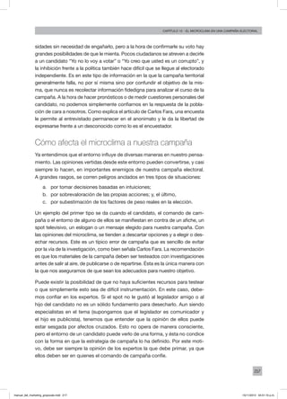 217
Capítulo 12 - El microclima en una campaña electoral
sidades sin necesidad de engañarlo, pero a la hora de confirmarle su voto hay
grandes posibilidades de que le mienta. Pocos ciudadanos se atreven a decirle
a un candidato “Yo no lo voy a votar” o “Yo creo que usted es un corrupto”, y
la inhibición frente a la política también hace difícil que se llegue al electorado
independiente. Es en este tipo de información en la que la campaña territorial
generalmente falla, no por sí misma sino por confundir el objetivo de la mis-
ma, que nunca es recolectar información fidedigna para analizar el curso de la
campaña. A la hora de hacer pronósticos o de medir cuestiones personales del
candidato, no podemos simplemente confiarnos en la respuesta de la pobla-
ción de cara a nosotros. Como explica el artículo de Carlos Fara, una encuesta
le permite al entrevistado permanecer en el anonimato y le da la libertad de
expresarse frente a un desconocido como lo es el encuestador.
Cómo afecta el microclima a nuestra campaña
Ya entendimos que el entorno influye de diversas maneras en nuestro pensa-
miento. Las opiniones vertidas desde este entorno pueden convertirse, y casi
siempre lo hacen, en importantes enemigos de nuestra campaña electoral.
A grandes rasgos, se corren peligros anclados en tres tipos de situaciones:
a.	 por tomar decisiones basadas en intuiciones;
b.	 por sobrevaloración de las propias acciones; y, el último,
c.	 por subestimación de los factores de peso reales en la elección.
Un ejemplo del primer tipo se da cuando el candidato, el comando de cam-
paña o el entorno de alguno de ellos se manifiestan en contra de un afiche, un
spot televisivo, un eslogan o un mensaje elegido para nuestra campaña. Con
las opiniones del microclima, se tienden a descartar opciones y a elegir o des-
echar recursos. Este es un típico error de campaña que es sencillo de evitar
por la vía de la investigación, como bien señala Carlos Fara. La recomendación
es que los materiales de la campaña deben ser testeados con investigaciones
antes de salir al aire, de publicarse o de repartirse. Ésta es la única manera con
la que nos aseguramos de que sean los adecuados para nuestro objetivo.
Puede existir la posibilidad de que no haya suficientes recursos para testear
o que simplemente esto sea de difícil instrumentación. En este caso, debe-
mos confiar en los expertos. Si el spot no le gustó al legislador amigo o al
hijo del candidato no es un sólido fundamento para desecharlo. Aun siendo
especialistas en el tema (supongamos que el legislador es comunicador y
el hijo es publicista), tenemos que entender que la opinión de ellos puede
estar sesgada por afectos cruzados. Esto no opera de manera consciente,
pero el entorno de un candidato puede verlo de una forma, y ésta no condice
con la forma en que la estrategia de campaña lo ha definido. Por este moti-
vo, debe ser siempre la opinión de los expertos la que debe primar, ya que
ellos deben ser en quienes el comando de campaña confíe.
manual_del_marketing_grayscale.indd 217 15/11/2013 04:51:10 p.m.
 