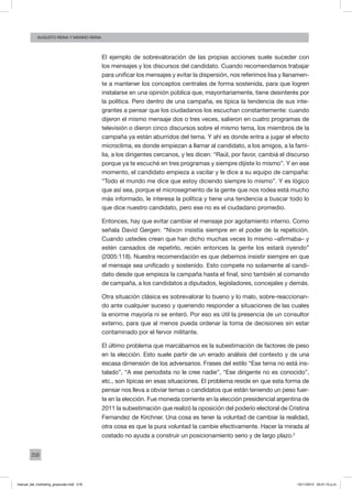 218
augusto reina y máximo reina
El ejemplo de sobrevaloración de las propias acciones suele suceder con
los mensajes y los discursos del candidato. Cuando recomendamos trabajar
para unificar los mensajes y evitar la dispersión, nos referimos lisa y llanamen-
te a mantener los conceptos centrales de forma sostenida, para que logren
instalarse en una opinión pública que, mayoritariamente, tiene desinterés por
la política. Pero dentro de una campaña, es típica la tendencia de sus inte-
grantes a pensar que los ciudadanos los escuchan constantemente: cuando
dijeron el mismo mensaje dos o tres veces, salieron en cuatro programas de
televisión o dieron cinco discursos sobre el mismo tema, los miembros de la
campaña ya están aburridos del tema. Y ahí es donde entra a jugar el efecto
microclima, es donde empiezan a llamar al candidato, a los amigos, a la fami-
lia, a los dirigentes cercanos, y les dicen: “Raúl, por favor, cambiá el discurso
porque ya te escuché en tres programas y siempre dijiste lo mismo”. Y en ese
momento, el candidato empieza a vacilar y le dice a su equipo de campaña:
“Todo el mundo me dice que estoy diciendo siempre lo mismo”. Y es lógico
que así sea, porque el microsegmento de la gente que nos rodea está mucho
más informado, le interesa la política y tiene una tendencia a buscar todo lo
que dice nuestro candidato, pero ese no es el ciudadano promedio.
Entonces, hay que evitar cambiar el mensaje por agotamiento interno. Como
señala David Gergen: “Nixon insistía siempre en el poder de la repetición.
Cuando ustedes crean que han dicho muchas veces lo mismo –afirmaba– y
estén cansados de repetirlo, recién entonces la gente los estará oyendo”
(2005:118). Nuestra recomendación es que debemos insistir siempre en que
el mensaje sea unificado y sostenido. Esto compete no solamente al candi-
dato desde que empieza la campaña hasta el final, sino también al comando
de campaña, a los candidatos a diputados, legisladores, concejales y demás.
Otra situación clásica es sobrevalorar lo bueno y lo malo, sobre-reaccionan-
do ante cualquier suceso y queriendo responder a situaciones de las cuales
la enorme mayoría ni se enteró. Por eso es útil la presencia de un consultor
externo, para que al menos pueda ordenar la toma de decisiones sin estar
contaminado por el fervor militante.
El último problema que marcábamos es la subestimación de factores de peso
en la elección. Esto suele partir de un errado análisis del contexto y de una
escasa dimensión de los adversarios. Frases del estilo “Ese tema no está ins-
talado”, “A ese periodista no le cree nadie”, “Ese dirigente no es conocido”,
etc., son típicas en esas situaciones. El problema reside en que esta forma de
pensar nos lleva a obviar temas o candidatos que están teniendo un peso fuer-
te en la elección. Fue moneda corriente en la elección presidencial argentina de
2011 la subestimación que realizó la oposición del poderío electoral de Cristina
Fernandez de Kirchner. Una cosa es tener la voluntad de cambiar la realidad,
otra cosa es que la pura voluntad la cambie efectivamente. Hacer la mirada al
costado no ayuda a construir un posicionamiento serio y de largo plazo.2
manual_del_marketing_grayscale.indd 218 15/11/2013 04:51:10 p.m.
 
