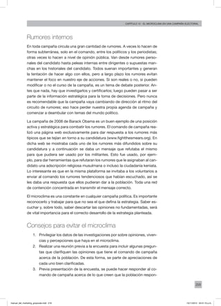 219
Capítulo 12 - El microclima en una campaña electoral
Rumores internos
En toda campaña circula una gran cantidad de rumores. A veces lo hacen de
forma subterránea, solo en el comando, entre los políticos y los periodistas;
otras veces lo hacen a nivel de opinión pública. Van desde rumores perso-
nales del candidato hasta peleas internas entre dirigentes o supuestas man-
chas en los historiales del candidato. Todos suenan importantes y generan
la tentación de hacer algo con ellos, pero a largo plazo los rumores evitan
mantener el foco en nuestro eje de acciones. Si son reales o no, si pueden
modificar o no el curso de la campaña, es un tema de debate posterior. An-
tes que nada, hay que investigarlos y certificarlos; luego pueden pasar a ser
parte de la información estratégica para la toma de decisiones. Pero nunca
es recomendable que la campaña vaya cambiando de dirección al ritmo del
circuito de rumores; eso hace perder nuestra propia agenda de campaña y
comenzar a deambular con temas del mundo político.
La campaña de 2008 de Barack Obama es un buen ejemplo de una posición
activa y estratégica para combatir los rumores. El comando de campaña rea-
lizó una página web exclusivamente para dar respuesta a los rumores más
típicos que se tejían en torno a su candidatura (www.fightthesmears.org). En
dicha web se mostraba cada uno de los rumores más difundidos sobre su
candidatura y a continuación se daba un mensaje que refutaba el mismo
para que pudiera ser usado por los militantes. Esto fue usado, por ejem-
plo, para dar herramientas que refutaran los rumores que le asignaban al can-
didato una adscripción religiosa musulmana o incluso la ciudadanía keniata.
Lo interesante es que en la misma plataforma se invitaba a los voluntarios a
enviar al comando los rumores tendenciosos que habían escuchado, así se
les daba una respuesta que ellos pudieran dar a la población. Toda una red
de contención concentrada en transmitir el mensaje correcto.
El microclima es una constante en cualquier campaña política. Es importante
reconocerlo y trabajar para que no sea el que defina la estrategia. Saber es-
cuchar y, sobre todo, saber descartar las opiniones no fundamentadas, será
de vital importancia para el correcto desarrollo de la estrategia planteada.
Consejos para evitar el microclima
1.	 Privilegiar los datos de las investigaciones por sobre opiniones, viven-
cias y percepciones que haya en el microclima.
2.	 Realizar una reunión previa a la encuesta para incluir algunas pregun-
tas que clarifiquen las opiniones que tiene el comando de campaña
acerca de la población. De esta forma, se parte de apreciaciones de
cada uno bien clarificadas.
3.	 Previa presentación de la encuesta, se puede hacer responder al co-
mando de campaña acerca de lo que creen que la población respon-
manual_del_marketing_grayscale.indd 219 15/11/2013 04:51:10 p.m.
 