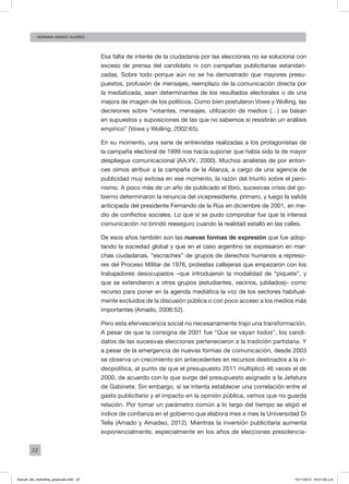22
ADRIANA AMADO SUÁREZ
Esa falta de interés de la ciudadanía por las elecciones no se soluciona con
exceso de prensa del candidato ni con campañas publicitarias estandari-
zadas. Sobre todo porque aún no se ha demostrado que mayores presu-
puestos, profusión de mensajes, reemplazo de la comunicación directa por
la mediatizada, sean determinantes de los resultados electorales o de una
mejora de imagen de los políticos. Como bien postularon Vowe y Wolling, las
decisiones sobre “votantes, mensajes, utilización de medios (…) se basan
en supuestos y suposiciones de las que no sabemos si resistirán un análisis
empírico” (Vowe y Wolling, 2002:65).
En su momento, una serie de entrevistas realizadas a los protagonistas de
la campaña electoral de 1999 nos hacía suponer que había sido la de mayor
despliegue comunicacional (AA.VV., 2000). Muchos analistas de por enton-
ces oímos atribuir a la campaña de la Alianza, a cargo de una agencia de
publicidad muy exitosa en ese momento, la razón del triunfo sobre el pero-
nismo. A poco más de un año de publicado el libro, sucesivas crisis del go-
bierno determinaron la renuncia del vicepresidente, primero, y luego la salida
anticipada del presidente Fernando de la Rúa en diciembre de 2001, en me-
dio de conflictos sociales. Lo que sí se pudo comprobar fue que la intensa
comunicación no brindó reaseguro cuando la realidad estalló en las calles.
De esos años también son las nuevas formas de expresión que fue adop-
tando la sociedad global y que en el caso argentino se expresaron en mar-
chas ciudadanas, “escraches” de grupos de derechos humanos a represo-
res del Proceso Militar de 1976, protestas callejeras que empezaron con los
trabajadores desocupados –que introdujeron la modalidad de “piquete”, y
que se extendieron a otros grupos (estudiantes, vecinos, jubilados)– como
recurso para poner en la agenda mediática la voz de los sectores habitual-
mente excluidos de la discusión pública o con poco acceso a los medios más
importantes (Amado, 2006:52).
Pero esta efervescencia social no necesariamente trajo una transformación.
A pesar de que la consigna de 2001 fue “Que se vayan todos”, los candi-
datos de las sucesivas elecciones pertenecieron a la tradición partidaria. Y
a pesar de la emergencia de nuevas formas de comunicación, desde 2003
se observa un crecimiento sin antecedentes en recursos destinados a la vi-
deopolítica, al punto de que el presupuesto 2011 multiplicó 46 veces el de
2000, de acuerdo con lo que surge del presupuesto asignado a la Jefatura
de Gabinete. Sin embargo, si se intenta establecer una correlación entre el
gasto publicitario y el impacto en la opinión pública, vemos que no guarda
relación. Por tomar un parámetro común a lo largo del tiempo se eligió el
índice de confianza en el gobierno que elabora mes a mes la Universidad Di
Tella (Amado y Amadeo, 2012). Mientras la inversión publicitaria aumenta
exponencialmente, especialmente en los años de elecciones presidencia-
manual_del_marketing_grayscale.indd 22 15/11/2013 04:51:02 p.m.
 