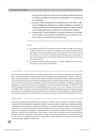 220
augusto reina y máximo reina
dió a distintas preguntas. De esta forma, podemos evidenciar lo cerca
o lo lejos que estamos de entender la problemática y los intereses de
los ciudadanos.
4.	 Descartar todas las apreciaciones hipotéticas de corto plazo si alte-
ran la estrategia de campaña en su núcleo. Si éstas se convierten en
dudas generalizadas a medida que pasa el tiempo, lo mejor es realizar
una encuesta para medir su impacto en el rumbo de la campaña.
5.	 Cuando haya un punto debatido y no pueda realizarse una investiga-
ción inmediata, procure confiar en la opinión de los expertos; en ca-
sos inciertos, es su opinión la que debe primar.
Notas
1	 En el capítulo de Carlos Fara “Los estudios de opinión pública” se habla de los objetivos,
virtudes y funciones de los métodos de investigación social. Varias consideraciones de
este capítulo lo que aquí se presenta tienen mejor comprensión con la lectura previa de
dicho capítulo. En este artículo encontraremos diferentes puntos que se desprenden de
esos conceptos para ayudarnos comprender el fenómeno del microclima que se vive en
una campaña electoral.
2	 Una ampliación del tema puede encontrarse en la sección “Identificar los competidores”
del capítulo “Los estudios de opinión pública”,
Augusto Reina
Consultor político especializado en campañas electorales, comunicación de gobierno y opinión pú-
blica. Cursó estudios de campañas electorales (Fundación Konrad Adenauer - Berlín), comunica-
ción institucional (UCA) y comunicación gubernamental (Universidad Austral). Director de Doserre
- Consultoría Política, desde donde han trabajado para 27 campañas electorales, tanto en Argentina
como en América Latina y han capacitado a más de 40 equipos de campaña, candidatos y gabinetes
de gobierno. Ejerció la docencia y la investigación en la Universidad del Salvador, FLACSO, el Insti-
tuto Tecnológico de Monterrey, Universidad Nacional de Cuyo, entre otros. Trabajó como consultor
en IPSOS - Mora y Araujo y Carlos Fara & Asociados. Coautor del Manual Acciones para una buena
comunicación en gobiernos locales, editado por la Fundación Konrad Adenauer y ACEP. Escribió
en la Revista Argentina de Ciencia Política y la Revista de Ciencias Sociales de la UNQ, entre otras.
Máximo Reina
Consultor político especializado en comunicación, medios y opinión pública. Trabaja en la imple-
mentación de estrategias de campaña y gobierno para municipios, organismos gubernamentales
y legisladores. Actualmente es director de Doserre, consultoría política, desde donde han traba-
jado para 27 campañas electorales, tanto en Argentina como en América Latina, y han capacitado
a más de 40 equipos de campaña. Ha trabajado junto a consultoras internacionales como Newlink
Political y Carlos Fara & Asociados. Dicta cursos y seminarios de media training para dirigentes,
partidos políticos, empresas e instituciones. Posee cursos de especialización en comunicación en
la UCA y en la Universidad Austral y en economía en el IAE. Realizador de piezas institucionales
y documentales radiales y televisivos.
manual_del_marketing_grayscale.indd 220 15/11/2013 04:51:10 p.m.
 