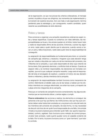 222
augusto reina y máximo reina
de la organización, es que nos provee los criterios ordenadores, el mensaje
central, el público al que nos dirigimos, los momentos de implementación y
la inversión de nuestros recursos. Con una mala o nula organización, termina
perdiendo peso la estrategia y, por consiguiente, nuestro candidato, quien
resiente sus posibilidades de éxito electoral.
Roles y tareas
Para comenzar a organizar una campaña necesitamos ordenarnos según ro-
les y tareas específicas. Cuando no contamos con roles definidos, las res-
ponsabilidades se licuan y los errores quedan en el limbo; todos hacen todo
y nadie es responsable último de las acciones. Entonces, cuando hay algún
un error, nadie sabe a quién decirle que lo solucione; cuando vamos a ha-
cer un acto y falta el escenario, nadie sabe quién tiene la responsabilidad de
conseguirlo.
La asignación de responsabilidades es fundamental para tener un comando
de campaña ágil, dinámico y resolutivo. Imaginen que cada decisión tenga
que ser votada o discutida con cada uno de los miembros del comando y los
militantes de la campaña, o que cada responsable de área vaya rotando de
forma diaria. Esto generaría demoras y conflictos todo el tiempo. Cuando se
asignan roles y se nombran responsables, las decisiones son tomadas con
rapidez, que es lo que cualquier campaña necesita. Luego será el responsa-
ble del área el encargado de explicar y sostener el motivo de esa decisión
frente a militantes y demás miembros de la campaña.
La asignación de responsabilidades también funciona como mecanismo de
control. Delimitando al detalle cada una de las tareas a realizar por los dis-
tintos miembros se consigue efectividad, se evitan los roces y el reparto de
culpas entre los integrantes de la campaña.
Para que un comando de campaña funcione correctamente, hay algunos ele-
mentos que se recomienda utilizar y ciertas reglas a cumplir.
Pizarra ordenadora: las acciones a realizar, los elementos a conseguir, las
personas a las que hay que llamar, las instituciones a las que hay que con-
tactar deben estar todos bien anotados en una pizarra a la vista del resto de
los miembros del comando de campaña. De esta forma, no hay necesidad
de discutir a la hora de ver quién fue el responsable de una falta. Una simple
mirada a la pizarra bastará para entender quién falló: eso aporta responsa-
bilidad, control y agilidad. Esto funciona como método de control porque,
al estar todo anotado, nadie querrá quedar como el culpable evidente de
la falta. Por lo tanto, la pizarra funciona como un “gran hermano” que todo
lo controla.
manual_del_marketing_grayscale.indd 222 15/11/2013 04:51:10 p.m.
 